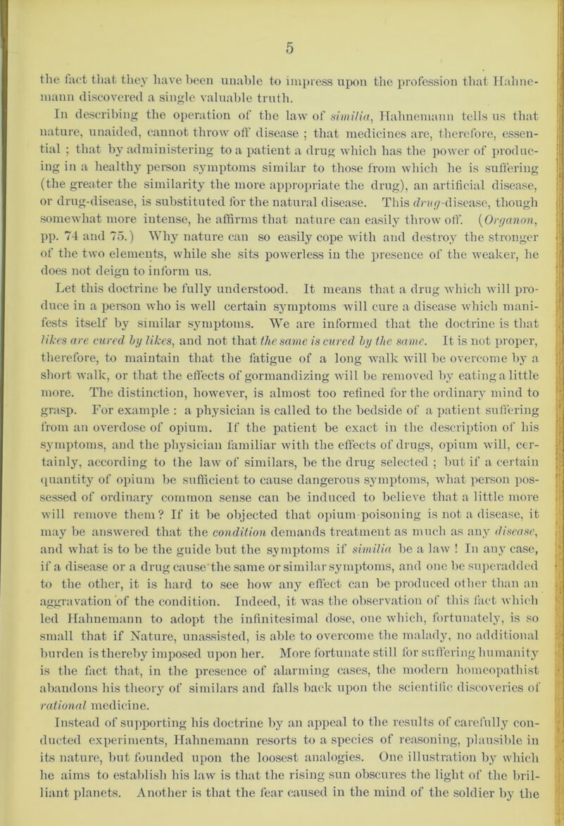 the fact that they have been unable to impress upon the profession that Hahne- mann discovered a single valuable truth. In describing the operation of the law of similia, Hahnemann tells us that nature, unaided, cannot throw off disease ; that medicines are, therefore, essen- tial ; that by administering to a patient a drug which has the power of produc- ing in a healthy person symptoms similar to those from which he is suffering (the greater the similarity the more appropriate the drug), an artificial disease, or drug-disease, is substituted for the natural disease. This dm ^-disease, though somewhat more intense, he affirms that nature can easily throw off. (Orc/anon, pp. 74 and 75.) Why nature can so easily cope with and destroy the stronger of the two elements, while she sits powerless in the presence of the weaker, he does not deign to inform us. Let this doctrine be fully understood. It means that a drug which will pro- duce in a person who is well certain symptoms will cure a disease which mani- fests itself by similar symptoms. We are informed that the doctrine is that likes are cured by likes, and not that the same is cured by the same. It is not proper, therefore, to maintain that the fatigue of a long walk will be overcome by a short walk, or that the effects of gormandizing will be removed by eating a little more. The distinction, however, is almost too refined for the ordinary mind to grasp. For example : a physician is called to the bedside of a patient suffering from an overdose of opium. If the patient be exact in the description of his symptoms, and the physician familiar with the effects of drugs, opium will, cer- tainly, according to the law of similars, be the drug selected ; but if a certain quantity of opium be sufficient to cause dangerous symptoms, what person pos- sessed of ordinary common sense can be induced to believe that a little more will remove them? If it be objected that opium poisoning is not a disease, it may be answered that the condition demands treatment as much as any disease, and what is to be the guide but the symptoms if similia be a law ! In any case, if a disease or a drug cause'the same or similar symptoms, and one be superadded to the other, it is hard to see how any effect can be produced other than an aggravation of the condition. Indeed, it was the observation of this fact which led Hahnemann to adopt the infinitesimal dose, one which, fortunately, is so small that if Nature, unassisted, is able to overcome the malady, no additional burden is thereby imposed upon her. More fortunate still for suffering humanity is the fact that, in the presence of alarming cases, the modern homeopathist abandons his theory of similars and falls back upon the scientific discoveries of rationed medicine. Instead of supporting his doctrine by an appeal to the results of carefully con- ducted experiments, Hahnemann resorts to a species of reasoning, plausible in its nature, but founded upon the loosest analogies. One illustration by which he aims to establish his law is that the rising sun obscures the light of the bril- liant planets. Another is that the fear caused in the mind of the soldier by the