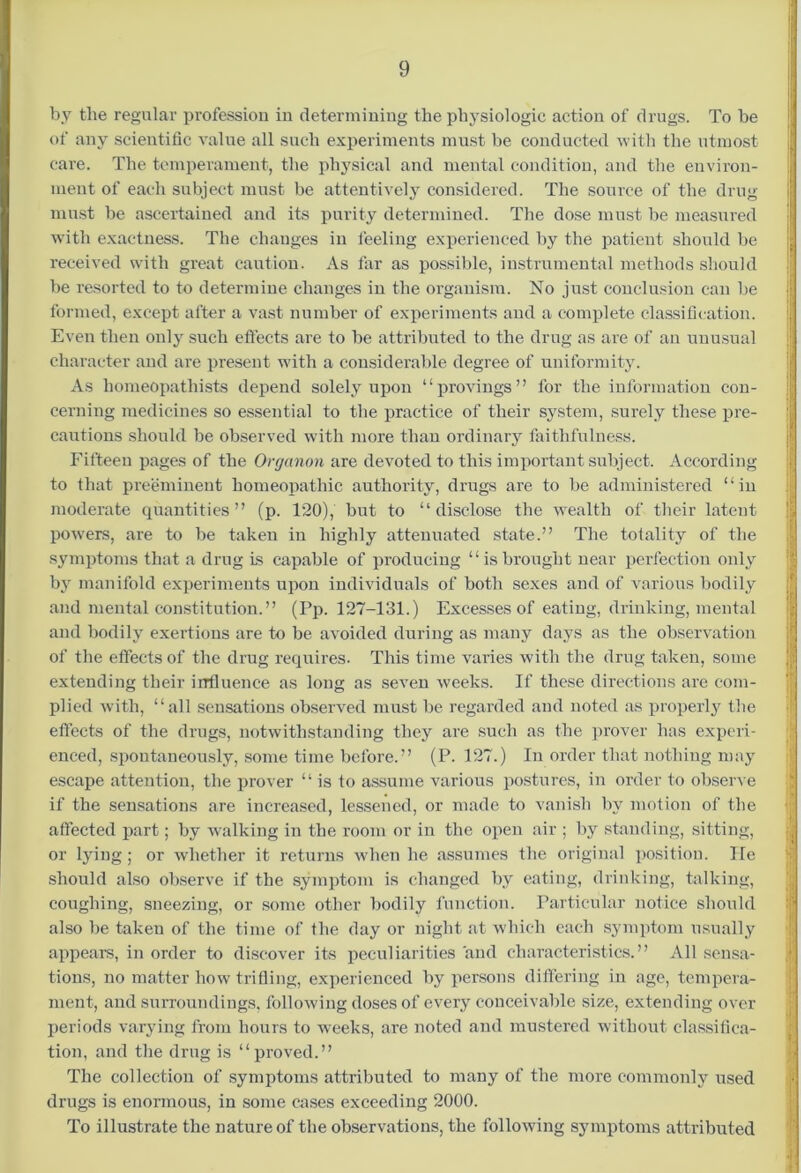 by the regular profession in determining the physiologic action of drugs. To be of any scientific value all such experiments must be conducted with the utmost care. The temperament, the physical and mental condition, and the environ- ment of each subject must be attentively considered. The source of the drug must be ascertained and its purity determined. The dose must be measured with exactness. The changes in feeling experienced by the patient should be received with great caution. As far as possible, instrumental methods should be resorted to to determine changes in the organism. No just conclusion can be formed, except after a vast number of experiments and a complete classification. Even then only such effects are to be attributed to the drug as are of an unusual character and are present with a considerable degree of uniformity. As homeopathists depend solely upon “provings” for the information con- cerning medicines so essential to the practice of their system, surely these pre- cautions should be observed with more than ordinary faithfulness. Fifteen pages of the Organon are devoted to this important subject. According to that preeminent homeopathic authority, drugs are to be administered “in moderate quantities” (p. 120), but to “disclose the wealth of their latent powers, are to be taken in highly attenuated state.” The totality of the symptoms that a drug is capable of producing “isbrought near perfection only by manifold experiments upon individuals of both sexes and of various bodily and mental constitution.” (Pp. 127-131.) Excesses of eating, drinking, mental and bodily exertions are to be avoided during as many days as the observation of the effects of the drug requires. This time varies with the drug taken, some extending their influence as long as seven weeks. If these directions are com- plied with, “all sensations observed must be regarded and noted as properly the effects of the drugs, notwithstanding they are such as the prover has experi- enced, spontaneously, some time before.” (P. 127.) In order that nothing may escape attention, the prover “ is to assume various postures, in order to observe if the sensations are increased, lessened, or made to vanish by motion of the affected part; by walking in the room or in the open air ; by standing, sitting, or lying ; or whether it returns when he assumes the original position. He should also observe if the symptom is changed by eating, drinking, talking, coughing, sneezing, or some other bodily function. Particular notice should also be taken of the time of the day or night at which each symptom usually appears, in order to discover its peculiarities and characteristics.” All sensa- tions, no matter how trifling, experienced by persons differing in age, tempera- ment, and surroundings, following doses of every conceivable size, extending over periods varying from hours to weeks, are noted and mustered without classifica- tion, and the drug is “proved.” The collection of symptoms attributed to many of the more commonly used drugs is enormous, in some cases exceeding 2000. To illustrate the nature of the observations, the following symptoms attributed