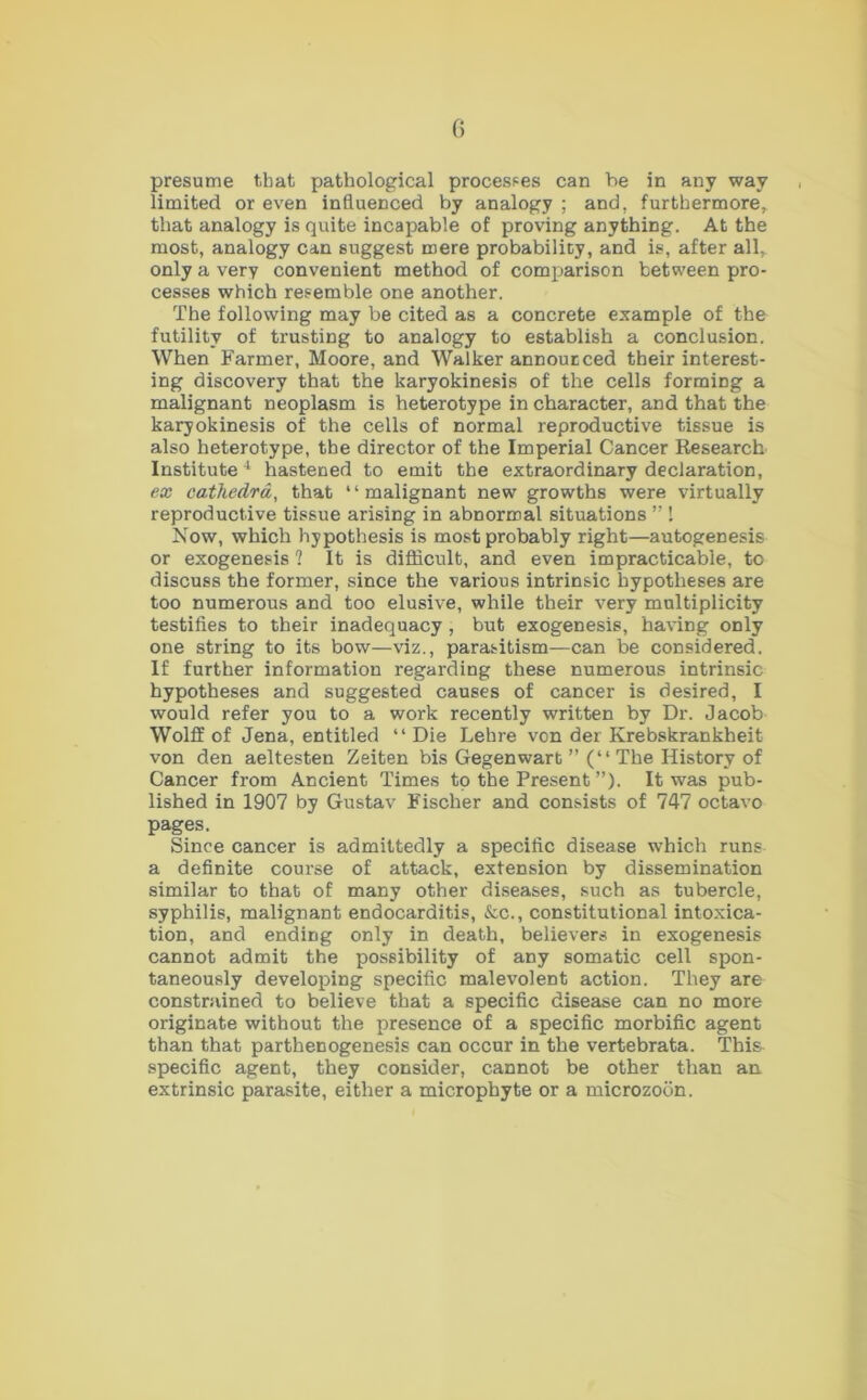 presume that pathological processes can be in any way limited or even influenced by analogy ; and. furthermore, that analogy is quite incapable of proving anything. At the most, analogy can suggest mere probability, and is, after all, only a very convenient method of comparison between pro- cesses which resemble one another. The following may be cited as a concrete example of the futility of trusting to analogy to establish a conclusion. When Farmer, Moore, and Walker annoucced their interest- ing discovery that the karyokinesis of the cells forming a malignant neoplasm is heterotype in character, and that the karyokinesis of the cells of normal reproductive tissue is also heterotype, the director of the Imperial Cancer Research Institute4 hastened to emit the extraordinary declaration, ex cathedra, that 1 ‘ malignant new growths were virtually reproductive tissue arising in abnormal situations ” ! Now, which hypothesis is most probably right—autogenesis or exogenesis ? It is difficult, and even impracticable, to discuss the former, since the various intrinsic hypotheses are too numerous and too elusive, while their very multiplicity testifies to their inadequacy , but exogenesis, having only one string to its bow—viz., parasitism—can be considered. If further information regarding these numerous intrinsic hypotheses and suggested causes of cancer is desired, I would refer you to a work recently written by Dr. Jacob Wolff of Jena, entitled “ Die Lehre von der Krebskrankheit von den aeltesten Zeiten bis Gegenwart ” (“ The History of Cancer from Ancient Times to the Present ”). It was pub- lished in 1907 by Gustav Fischer and consists of 747 octavo pages. Since cancer is admittedly a specific disease which runs a definite course of attack, extension by dissemination similar to that of many other diseases, such as tubercle, syphilis, malignant endocarditis, &c., constitutional intoxica- tion, and ending only in death, believers in exogenesis cannot admit the possibility of any somatic cell spon- taneously developing specific malevolent action. They are constrained to believe that a specific disease can no more originate without the presence of a specific morbific agent than that parthenogenesis can occur in the vertebrata. This- specific agent, they consider, cannot be other than an extrinsic parasite, either a microphyte or a microzoon.