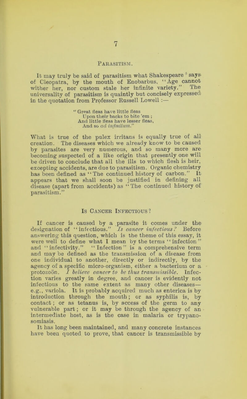 Parasitism. It may truly be said of parasitism what Shakespeare 1 says- of Cleopatra, by the mouth of Enobarbus. “Age cannot wither her, nor custom stale her infinite variety.” The universality of parasitism is quaintly but concisely expressed in the quotation from Professor Russell Lowell :— “ Great fleas have little fleas Upon their backs to bite ’em ; And little fleas have lesser fleas, And so ad infinitum.'' What is true of the pulex irritans is equally true of all creation. The diseases which we already know to be caused by parasites are very numerous, and so many more are becoming suspected of a like origin that presently one will be driven to conclude that all the ills to which flesh is heir, excepting accidents, are due to parasitism. Organic chemistry has been defined as “The continued history of carbon.” It appears that we shall soon be justified in defining all disease (apart from accidents) as “The continued history of parasitism.” Is Cancer Infectious? If cancer is caused by a parasite it comes under the designation of “infectious.” Is cancer infectious? Before answering this question, which is the theme of this essay, it were well to define what I mean by the terms ‘ ‘ infection ” and “ infectivity.” “Infection” is a comprehensive term and may be defined as the transmission of a disease from one individual to another, directly or indirectly, by the agency of a specific micro-organism, either a bacterium or a protozoon. / believe cancer to be thus transmissible. Infec- tion varies greatly in degree, and cancer is evidently not infectious to the same extent as many other diseases— e.g., variola. It is probably acquired much as enterica is by introduction through the mouth; or as syphilis is, by contact; or as tetanus is, by access of the germ to any vulnerable part; or it may be through the agency of an intermediate host, as is the case in malaria or trypano- somiasis. It has long been maintained, and many concrete instances have been quoted to prove, that cancer is transmissible by