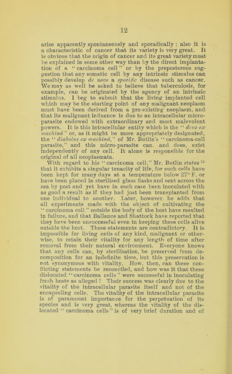 arise apparently spontaneously and sporadically ; also it is a characteristic of cancer that its variety is very great. It is obvious that the origin of cancer and its great variety must be explained in some other way than by the direct implanta- tion of a “ carcinoma cell ” or by the preposterous sug- gestion that any somatic cell by any intrinsic stimulus can possibly develop de novo a specific disease such as cancer. We may as well be asked to believe that tuberculosis, for example, can be originated by the agency of an intrinsic stimulus. I beg to submit that the living implanted cell which may be the starting point of any malignant neoplasm must have been derived from a pre-existing neoplasm, and that its malignant influence is due to an intracellular micro- parasite endowed with extraordinary and most malevolent powers. It is this intracellular entity which is the “ devs ex machind” or, as it might be more appropriately designated, the “ diabolus ex machind,” of Mr. Butlin’s “carcinoma-cell parasite,” and this micro-parasite can. and does, exist independently of any cell. It alone is responsible for the original of all neoplasmata. With regard to his “carcinoma cell,” Mr. Butlin states 12 that it exhibits a singular tenacity of life, for such cells have been kept for many days at a temperature below 27° F. or have been placed in sterilised glass flasks and sent across the sea by post and yet have in each case been inoculated with as good a result as if they had just been transplanted from one individual to another. Later, however, he adds that all experiments made with the object of cultivating the “ carcinoma cell ” outside the body of the host have resulted in failure, and that Ballance and Shattock have reported that they have been unsuccessful even in keeping these cells alive outside the host. These statements are contradictory. It is impossible for living cells of any kind, malignant or other- wise, to retain their vitality for any length of time after removal from their natural environment. Everyone knows that any cells can, by sterilisation, be preserved from de- composition for an indefinite time, but this preservation is not synonymous with vitality. How, then, can these con- flicting statements be reconciled, and how was it that these dislocated “carcinoma cells” were successful in inoculating fresh hosts as alleged ? Their success was clearly due to the vitality of the intracellular parasite itself and not of the encapsuling cells. The vitality of the intracellular parasite is of paramount importance for the perpetuation of its species and is very great, whereas the vitality of the dis- located “carcinoma cells ” is of very brief duration and of