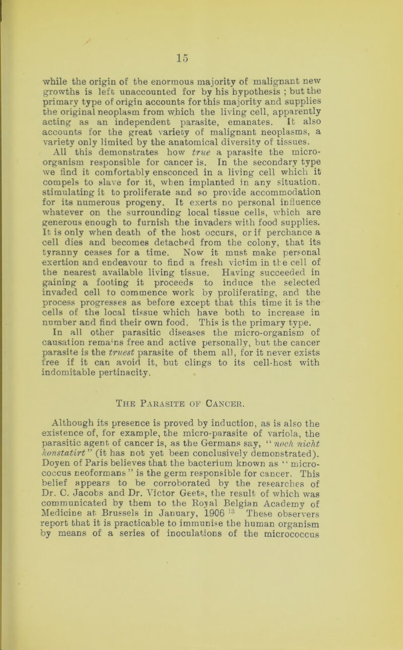 while the origin of the enormous majority of malignant new growths is left unaccounted for by his hypothesis ; but the primary type of origin accounts for this majority and supplies the original neoplasm from which the living cell, apparently acting as an independent parasite, emanates. It also accounts for the great variety of malignant neoplasms, a variety only limited by the anatomical diversity of tissues. All this demonstrates how true a parasite the micro- organism responsible for cancer is. In the secondary type we find it comfortably ensconced in a living cell which it compels to slave for it, when implanted in any situation, stimulating it to proliferate and so provide accommodation for its numerous progeny. It exerts no personal influence whatever on the surrounding local tissue cells, which are generous enough to furnish the invaders with food supplies. It is only when death of the host occurs, or if perchance a cell dies and becomes detached from the colony, that its tyranny ceases for a time. Now it must make personal exertion and endeavour to find a fresh victim in the cell of the nearest available living tissue. Having succeeded in gaining a footing it proceeds to induce the selected invaded cell to commence work by proliferating, and the process progresses as before except that this time it is the cells of the local tissue which have both to increase in number and find their own food. This is the primary type. In all other parasitic diseases the micro-organism of causation rema’ns free and active personally, but the cancer parasite is the truest parasite of them all, for it never exists free if it can avoid it, but clings to its cell-host with indomitable pertinacity. The Parasite of Cancer. Although its presence is proved by induction, as is also the existence of, for example, the micro-parasite of variola, the parasitic agent of cancer is, as the Germans say, “ nock nicht Jwnstatirt” (it has not yet been conclusively demonstrated). Doyen of Paris believes that the bacterium known as “ micro- coccus neoformans ” is the germ responsible for cancer. This belief appears to be corroborated by the researches of Dr. C. Jacobs and Dr. Victor Geets, the result of which was communicated by them to the Royal Belgian Academy of Medicine at Brussels in January, 1906 13 These observers report that it is practicable to immunise the human organism by means of a series of inoculations of the micrococcus