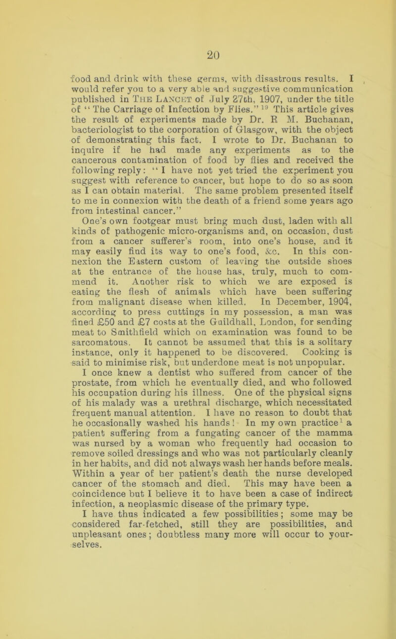 food and drink with these germs, with disastrous results. I would refer you to a very able and suggestive communication published in Tub Lanobt of .July 27th, 1907, under the title of “ The Carriage of Infection by Flies.” 19 This article gives the result of experiments made by Dr. R M. Buchanan, bacteriologist to the corporation of Glasgow, with the object of demonstrating this fact. I wrote to Dr. Buchanan to inquire if he had made any experiments as to the cancerous contamination of food by flies and received the following reply: “I have not yet tried the experiment you suggest with reference to cancer, but hope to do so as soon as I can obtain material. The same problem presented itself to me in connexion with the death of a friend some years ago from intestinal cancer.” One’s own footgear must bring much dust, laden with all kinds of pathogenic micro-organisms and, on occasion, dust from a cancer sufferer’s room, into one’s house, and it may easily find its way to one’s food, &c. In this con- nexion the Eastern custom of leaving the outside shoes at the entrance of the house has, truly, much to com- mend it. Another risk to which we are exposed is eating the flesh of animals which have been suffering from malignant disease when killed. In December, 1904, according to press cuttings in my possession, a man was fined £50 and £7 costs at the Guildhall, London, for sending meat to Smithfield which on examination was found to be sarcomatous. It cannot be assumed that this is a solitary instance, only it happened to be discovered. Cooking is said to minimise risk, but underdone meat is not unpopular. I once knew a dentist who suffered from cancer of the prostate, from which he eventually died, and who followed his occupation during his illness. One of the physical signs of his malady was a urethral discharge, which necessitated frequent manual attention. I have no reason to doubt that he occasionally washed his hands! In my own practice1 a patient suffering from a fungating cancer of the mamma was nursed by a woman who frequently had occasion to remove soiled dressings and who was not particularly cleanly in her habits, and did not always wash her hands before meals. Within a year of her patient’s death the nurse developed cancer of the stomach and died. This may have been a coincidence but I believe it to have been a case of indirect infection, a neoplasmic disease of the primary type. I have thus indicated a few possibilities; some may be considered far-fetched, still they are possibilities, and unpleasant ones; doubtless many more will occur to your- selves.