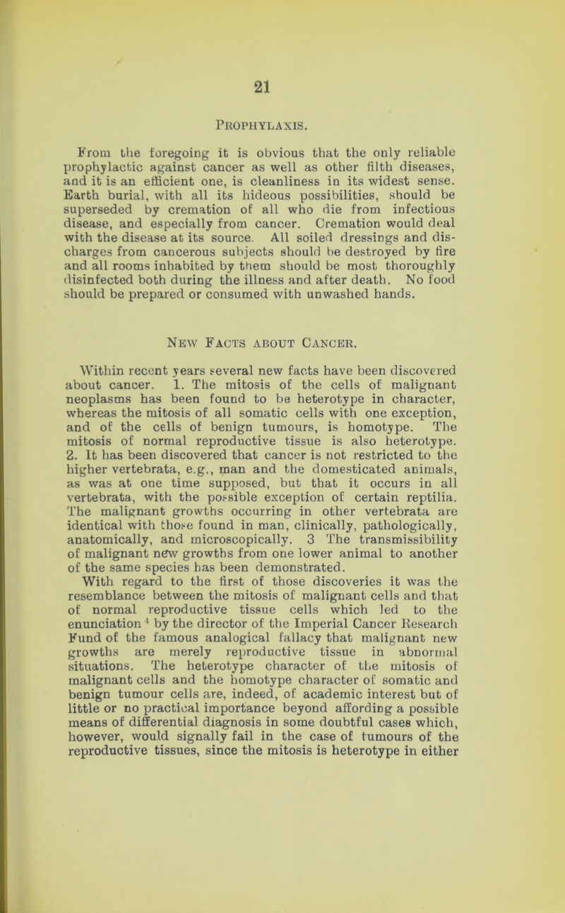 Prophylaxis. From the foregoing it is obvious that the only reliable prophylactic against cancer as well as other filth diseases, and it is an efficient one, is cleanliness in its widest sense. Earth burial, with all its hideous possibilities, should be superseded by cremation of all who die from infectious disease, and especially from cancer. Cremation would deal with the disease at its source. All soiled dressings and dis- charges from cancerous subjects should be destroyed by fire and all rooms inhabited by them should be most thoroughly disinfected both during the illness and after death. No food should be prepared or consumed with unwashed hands. New Facts about Cancer. Within recent years several new facts have been discovered about cancer. 1. The mitosis of the cells of malignant neoplasms has been found to be heterotype in character, whereas the mitosis of all somatic cells with one exception, and of the cells of benign tumours, is homotype. The mitosis of normal reproductive tissue is also heterotype. 2. It has been discovered that cancer is not restricted to the higher vertebrata, e.g., man and the domesticated animals, as was at one time supposed, but that it occurs in all vertebrata, with the possible exception of certain reptilia. The malignant growths occurring in other vertebrata are identical with those found in man, clinically, pathologically, anatomically, and microscopically. 3 The transmissibility of malignant new growths from one lower animal to another of the same species has been demonstrated. With regard to the first of those discoveries it was the resemblance between the mitosis of malignant cells and that of normal reproductive tissue cells which led to the enunciation 1 by the director of the Imperial Cancer Research Fund of the famous analogical fallacy that malignant new growths are merely reproductive tissue in abnormal situations. The heterotype character of the mitosis of malignant cells and the homotype character of somatic and benign tumour cells are, indeed, of academic interest but of little or no practical importance beyond affording a possible means of differential diagnosis in some doubtful cases which, however, would signally fail in the case of tumours of the reproductive tissues, since the mitosis is heterotype in either