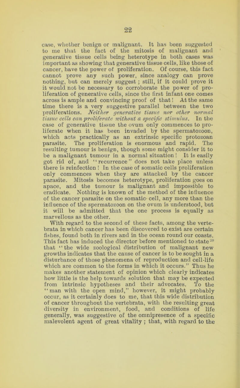 case, whether benign or malignant. It has been suggested to me that the fact of the mitosis of malignant and 1 generative tissue cells beiDg heterotype in both cases was important as showing that generative tissue cells, like those of cancer, have the power of proliferation. Of course, this fact cannot prove any such power, since analogy can prove nothing, but can merely suggest ; still, if it could prove it it would not be necessary to corroborate the power of pro- liferation of generative cells, since the first infant one comes across is ample and convincing proof of that! At the same time there is a very suggestive parallel between the two proliferations. Neither generative tissue nor other normal tissue cells can proliferate without a specific stimulus. In the case of generative tissue the ovum only commences to pro- liferate when it has been invaded by the spermatozoon, which acts practically as an extrinsic specific protozoan parasite. The proliferation is enormous and rapid. The resulting tumour is benign, though some might consider it to be a malignant tumour in a normal situation! It is easily got rid of, and “recurrence” does not take place unless there is reinfection 1 In the case of somatic cells proliferation only commences when they are attacked by the cancer parasite. Mitosis becomes heterotype, proliferation goes on apace, and the tumour is malignant and impossible to eradicate. Nothing is known of the method of the influence of the cancer parasite on the somatic cell, any more than the influence of the spermatozoon on the ovum is understood, but it will be admitted that the one process is equally as marvellous as the other. With regard to the second of these facts, among the verte- brata in which cancer has been discovered to exist are certain fishes, found both in rivers and in the ocean round our coasts. This fact has induced the director before mentioned to state-0 that “the wide zoological distribution of malignant new growths indicates that the cause of cancer is to be sought in a disturbance of those phenomena of reproduction and cell-life which are common to the forms in which it occurs.” Thus he makes another statement of opinion which clearly indicates how little is the help towards solution that may be expected from intrinsic hypotheses and their advocates. To the “man with the open mind,” however, it might probably occur, as it certainly does to me, that this wide distribution of cancer throughout the vertebrata, with the resulting great diversity in environment, food, and conditions of life generally, was suggestive of the omnipresence of a specific malevolent agent of great vitality ; that, with regard to the