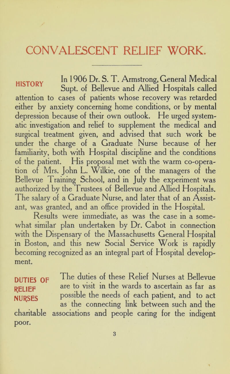 HISTORY In 1906 Dr. S. T. Armstrong, General Medical Supt. of Bellevue and Allied Hospitals called attention to cases of patients whose recovery was retarded either by anxiety concerning home conditions, or by mental depression because of their own outlook. He urged system- atic investigation and relief to supplement the medical and surgical treatment given, and advised that such work be under the charge of a Graduate Nurse because of her familiarity, both with Hospital discipline and the conditions of the patient. His proposal met with the warm co-opera- tion of Mrs. John L. Wilkie, one of the managers of the Bellevue Training School, and in July the experiment was authorized by the Trustees of Bellevue and Allied Hospitals. The salary of a Graduate Nurse, and later that of an Assist- ant, was granted, and an office provided in the Hospital. Results were immediate, as was the case in a some- what similar plan undertaken by Dr. Cabot in connection with the Dispensary of the Massachusetts General Hospital in Boston, and this new Social Service Work is rapidly becoming recognized as an integral part of Hospital develop- ment. DUTIB OF RELIEF NURSES The duties of these Relief Nurses at Bellevue are to visit in the wards to ascertain as far as possible the needs of each patient, and to act as the connecting link between such and the associations and people caring for the indigent charitable poor.