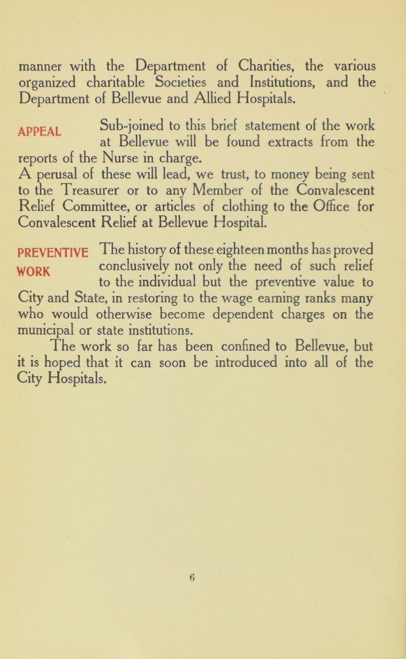 manner with the Department of Charities, the various organized charitable Societies and Institutions, and the Department of Bellevue and Allied Hospitals. APPEAL Sub-joined to this brief statement of the work at Bellevue will be found extracts from the reports of the Nurse in charge. A perusal of these will lead, we trust, to money being sent to the Treasurer or to any Member of the Convalescent Relief Committee, or articles of clothing to the Office for Convalescent Relief at Bellevue Hospital. PREVENTIVE WORK The history of these eighteen months has proved conclusively not only the need of such relief to the individual but the preventive value to City and State, in restoring to the wage earning ranks many who would otherwise become dependent charges on the municipal or state institutions. The work so far has been confined to Bellevue, but it is hoped that it can soon be introduced into all of the City Hospitals.