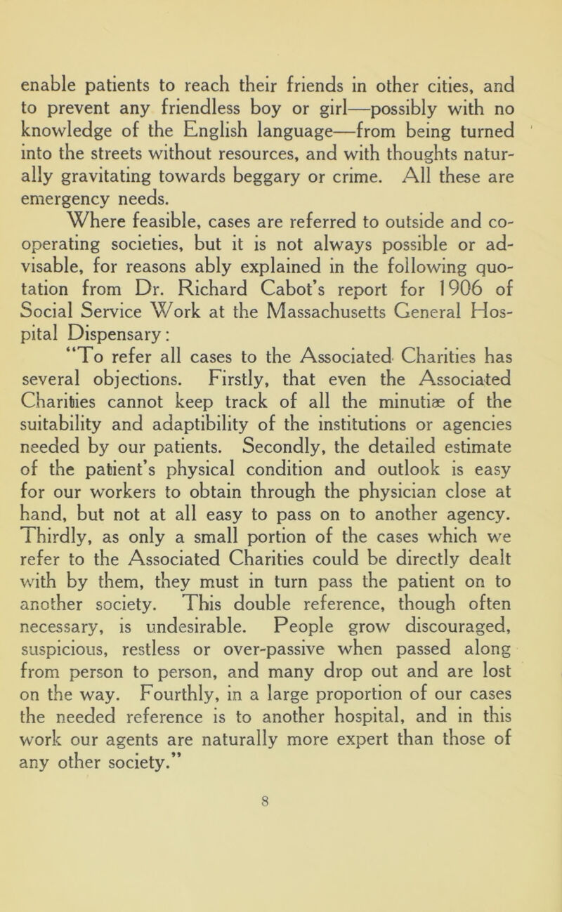 enable patients to reach their friends in other cities, and to prevent any friendless boy or girl—possibly with no knowledge of the English language—from being turned into the streets without resources, and with thoughts natur- ally gravitating towards beggary or crime. All these are emergency needs. Where feasible, cases are referred to outside and co- operating societies, but it is not always possible or ad- visable, for reasons ably explained in the following quo- tation from Dr. Richard Cabot’s report for 1906 of Social Service Work at the Massachusetts General Hos- pital Dispensary: “To refer all cases to the Associated Charities has several objections. Firstly, that even the Associated Charities cannot keep track of all the minutiae of the suitability and adaptibility of the institutions or agencies needed by our patients. Secondly, the detailed estimate of the patient’s physical condition and outlook is easy for our workers to obtain through the physician close at hand, but not at all easy to pass on to another agency. Thirdly, as only a small portion of the cases which we refer to the Associated Charities could be directly dealt with by them, they must in turn pass the patient on to another society. This double reference, though often necessary, is undesirable. People grow discouraged, suspicious, restless or over-passive when passed along from person to person, and many drop out and are lost on the way. Fourthly, in a large proportion of our cases the needed reference is to another hospital, and in this work our agents are naturally more expert than those of any other society.’’