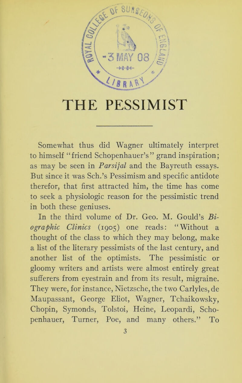 THE PESSIMIST Somewhat thus did Wagner ultimately interpret to himself “friend Schopenhauer’s” grand inspiration; as may be seen in Parsifal and the Bayreuth essays. But since it was Sch.’s Pessimism and specific antidote therefor, that first attracted him, the time has come to seek a physiologic reason for the pessimistic trend in both these geniuses. In the third volume of Dr. Geo. M. Gould’s Bi- ographic Clinics (1905) one reads: “Without a thought of the class to which they may belong, make a list of the literary pessimists of the last century, and another list of the optimists. The pessimistic or gloomy writers and artists were almost entirely great sufferers from eyestrain and from its result, migraine. They were, for instance, Nietzsche, the two Carlyles, de Maupassant, George Eliot, Wagner, Tchaikowsky, Chopin, Symonds, Tolstoi, Heine, Leopardi, Scho- penhauer, Turner, Poe, and many others.” To