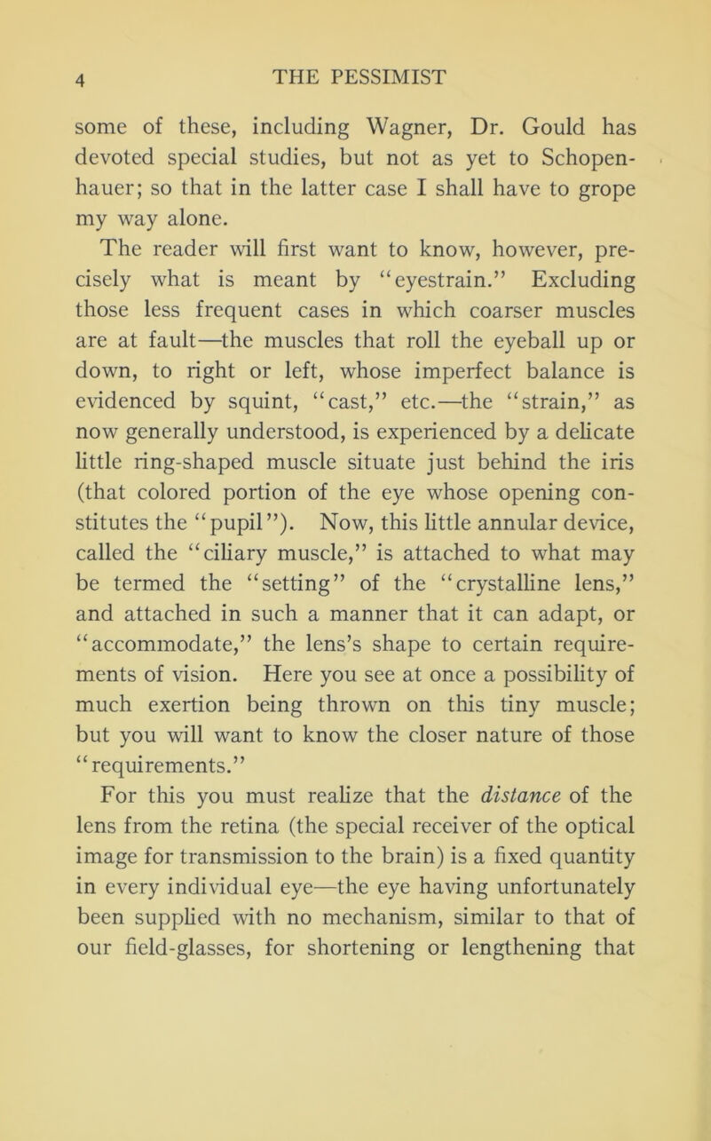 some of these, including Wagner, Dr. Gould has devoted special studies, but not as yet to Schopen- hauer; so that in the latter case I shall have to grope my way alone. The reader will first want to know, however, pre- cisely what is meant by “eyestrain.” Excluding those less frequent cases in which coarser muscles are at fault—^the muscles that roll the eyeball up or down, to right or left, whose imperfect balance is evidenced by squint, “cast,” etc.—the “strain,” as now generally understood, is experienced by a dehcate little ring-shaped muscle situate just behind the iris (that colored portion of the eye whose opening con- stitutes the “pupil”). Now, this httle annular device, called the “ciliary muscle,” is attached to what may be termed the “setting” of the “crystalline lens,” and attached in such a manner that it can adapt, or “accommodate,” the lens’s shape to certain require- ments of vision. Here you see at once a possibility of much exertion being thrown on this tiny muscle; but you will want to know the closer nature of those “requirements.” For this you must reahze that the distance of the lens from the retina (the special receiver of the optical image for transmission to the brain) is a fixed quantity in ev^ery individual eye—the eye having unfortunately been supphed with no mechanism, similar to that of our field-glasses, for shortening or lengthening that