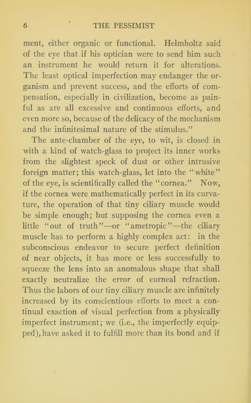 ment, either organic or functional. Helmholtz said of the eye that if his optician were to send him such an instrument he would return it for alterations. The least optical imperfection may endanger the or- ganism and prevent success, and the efforts of com- pensation, especially in civilization, become as pain- ful as are all excessive and continuous efforts, and even more so, because of the delicacy of the mechanism and the infinitesimal nature of the stimulus.” The ante-chamber of the eye, to wit, is closed in with a kind of watch-glass to protect its inner works from the slightest speck of dust or other intrusive foreign matter; this watch-glass, let into the “white” of the eye, is scientifically called the “cornea.” Now, if the cornea were mathematically perfect in its curva- ture, the operation of that tiny ciliary muscle would be simple enough; but supposing the cornea even a httle “out of truth”—or “ametropic”—the ciliary muscle has to perform a highly complex act: in the subconscious endeavor to secure perfect definition of near objects, it has more or less successfully to squeeze the lens into an anomalous shape that shall exactly neutralize the error of corneal refraction. Thus the labors of our tiny ciliary muscle are infinitely increased by its conscientious efforts to meet a con- tinual exaction of visual perfection from a physically imperfect instrument; we (i.e., the imperfectly equip- ped), have asked it to fulfill more than its bond and if