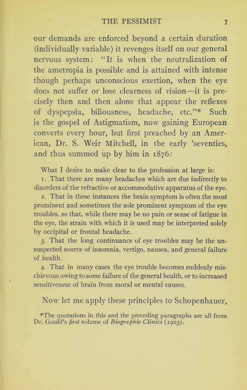 our demands are enforced beyond a certain duration (individually variable) it revenges itself on our general nervous system: “It is when the neutralization of the ametropia is possible and is attained with intense though perhaps unconscious exertion, when the eye does not suffer or lose clearness of vision—^it is pre- cisely then and then alone that appear the reflexes of dyspepsia, biliousness, headache, etc.”* Such is the gospel of Astigmatism, now gaining European converts every hour, but first preached by an Amer- ican, Dr. S. Weir Mitchell, in the early ’seventies, and thus summed up by him in 1876: What I desire to make clear to the profession at large is: 1. That there are many headaches which are due indirectly to disorders of the refractive or accommodative apparatus of the eye. 2. That in these instances the brain symptom is often the most prominent and sometimes the sole prominent symptom of the eye troubles, so that, while there may be no pain or sense of fatigue in the eye, the strain with which it is used may be interpreted solely by occipital or frontal headache. 3. That the long continuance of eye troubles may be the un- suspected source of insomnia, vertigo, nausea, and general failure of health. 4. That in many cases the eye trouble becomes suddenly mis- chievous owing to some failure of the general health, or to increased sensitiveness of brain from moral or mental causes. Now let me apply these principles to Schopenhauer, *The quotations in this and the preceding paragraphs are all from Dr. Gould’s first volume of Biographic Clinics (1903).