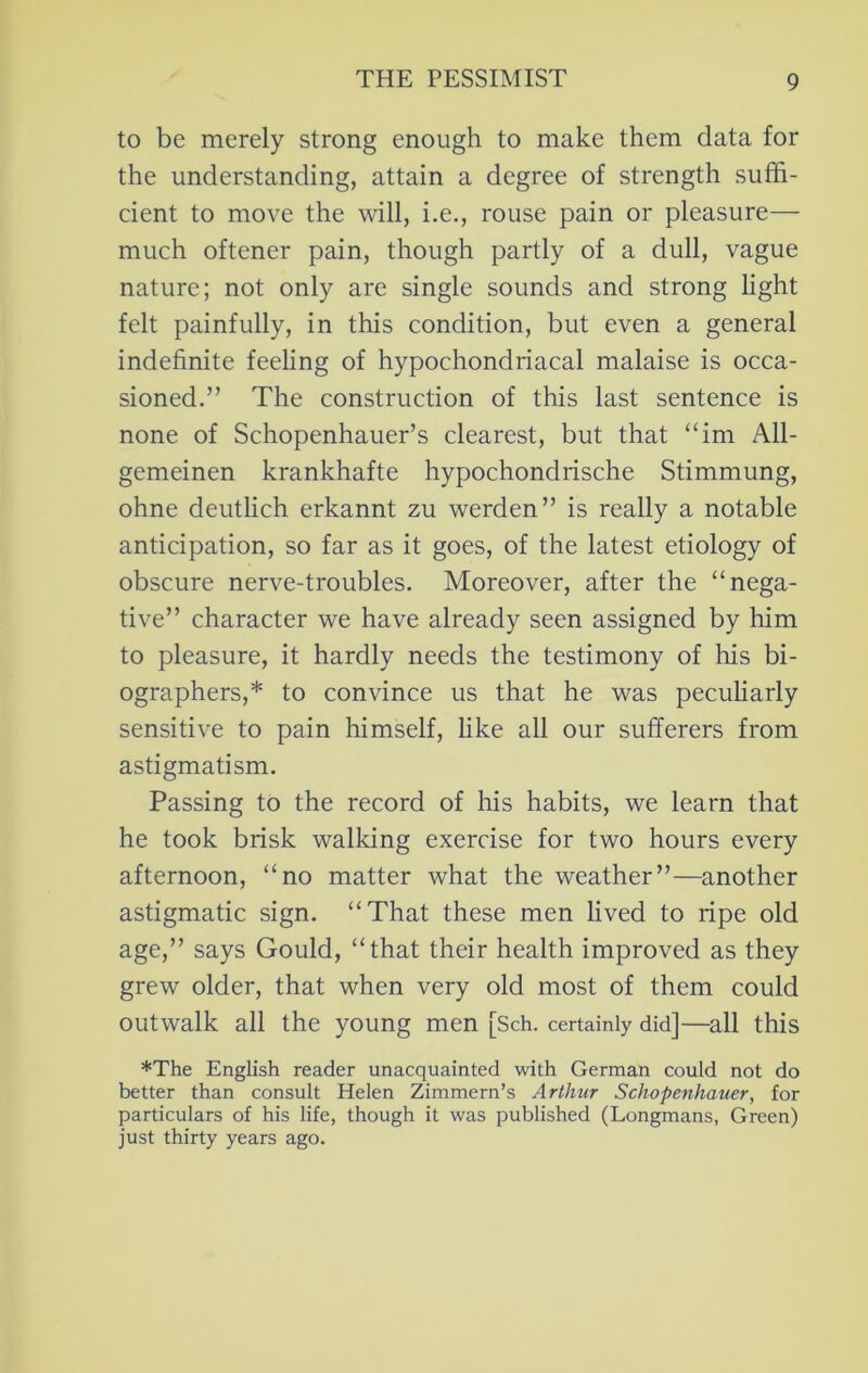 to be merely strong enough to make them data for the understanding, attain a degree of strength suffi- cient to move the will, i.e., rouse pain or pleasure— much oftener pain, though partly of a dull, vague nature; not only are single sounds and strong light felt painfully, in this condition, but even a general indefinite feeling of hypochondriacal malaise is occa- sioned.” The construction of this last sentence is none of Schopenhauer’s clearest, but that “im All- gemeinen krankhafte hypochondrische Stimmung, ohne deutlich erkannt zu werden” is really a notable anticipation, so far as it goes, of the latest etiology of obscure nerve-troubles. Moreover, after the “nega- tive” character we have already seen assigned by him to pleasure, it hardly needs the testimony of his bi- ographers,* to convince us that he was peculiarly sensitive to pain himself, like all our sufferers from astigmatism. Passing to the record of his habits, we learn that he took brisk walking exercise for two hours every afternoon, “no matter what the weather”—another astigmatic sign. “That these men lived to ripe old age,” says Gould, “that their health improved as they grew older, that when very old most of them could outwalk all the young men [Sch. certainly did]—^all this *The English reader unacquainted with German could not do better than consult Helen Zimmern’s Arthur Schopenhauer, for particulars of his life, though it was published (Longmans, Green) just thirty years ago.