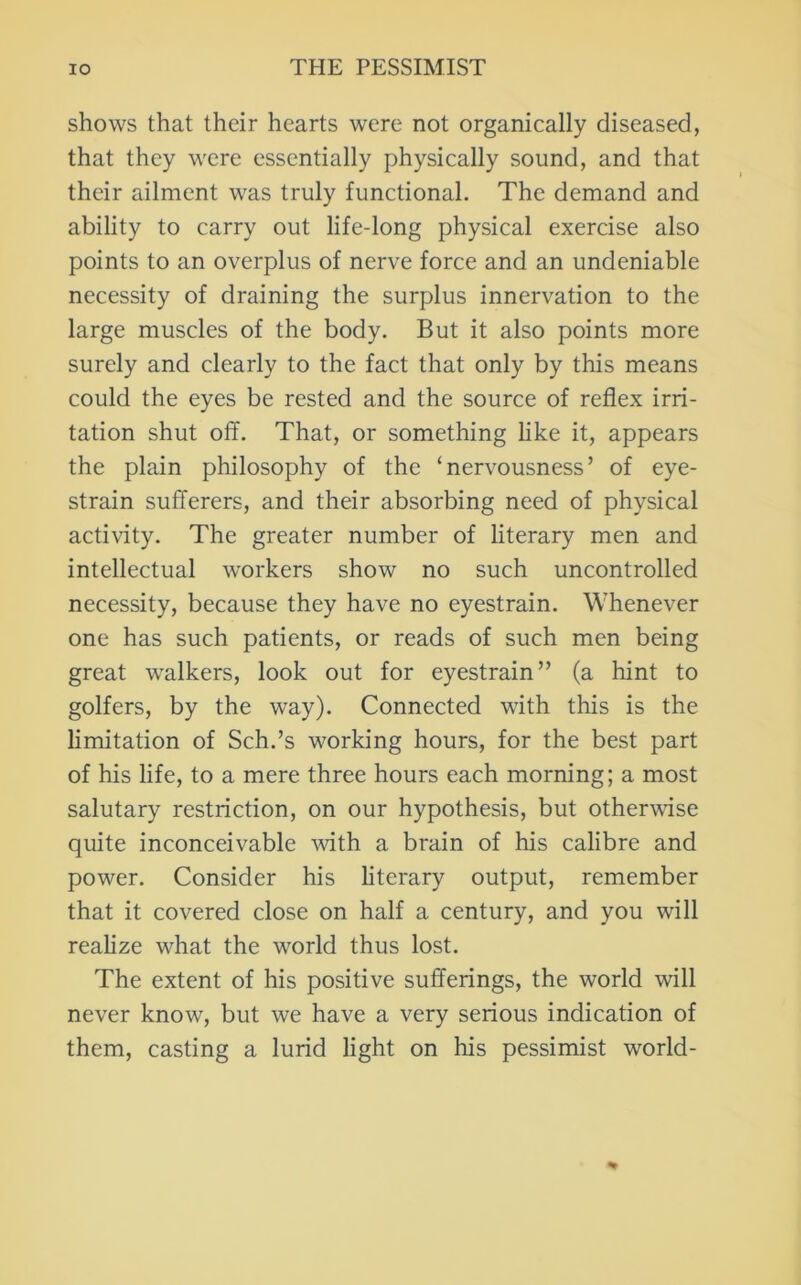 shows that their hearts were not organically diseased, that they were essentially physically sound, and that their ailment was truly functional. The demand and ability to carry out life-long physical exercise also points to an overplus of nerve force and an undeniable necessity of draining the surplus innervation to the large muscles of the body. But it also points more surely and clearly to the fact that only by this means could the eyes be rested and the source of reflex irri- tation shut off. That, or something hke it, appears the plain philosophy of the ‘nervousness’ of eye- strain sufferers, and their absorbing need of physical activity. The greater number of literary men and intellectual workers show no such uncontrolled necessity, because they have no eyestrain. Whenever one has such patients, or reads of such men being great walkers, look out for eyestrain” (a hint to golfers, by the way). Connected with this is the limitation of Sch.’s working hours, for the best part of his life, to a mere three hours each morning; a most salutary restriction, on our hypothesis, but other'wdse quite inconceivable with a brain of his calibre and power. Consider his literary output, remember that it covered close on half a century, and you will realize what the world thus lost. The extent of his positive sufferings, the world will never know, but we have a very serious indication of them, casting a lurid light on his pessimist world-