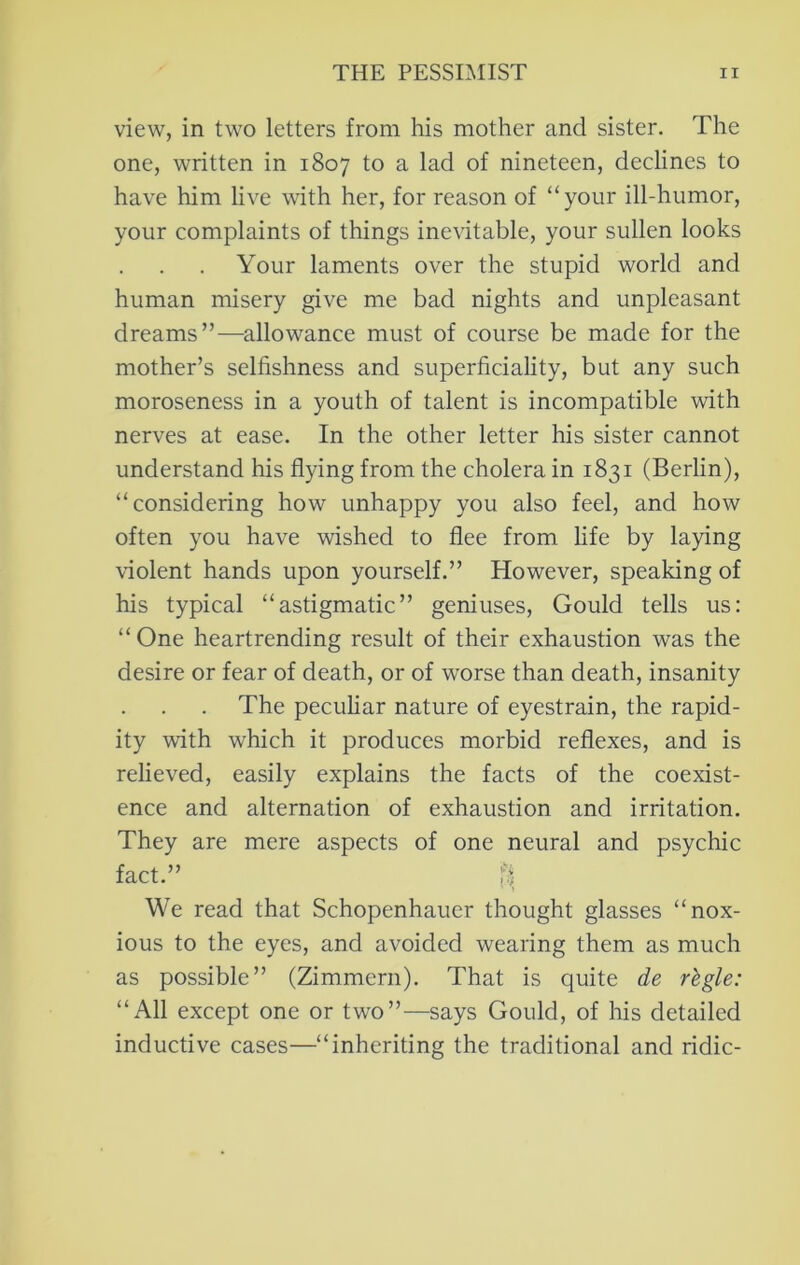 view, in two letters from his mother and sister. The one, written in 1807 to a lad of nineteen, declines to have him live with her, for reason of “your ill-humor, your complaints of things inevitable, your sullen looks Your laments over the stupid world and human misery give me bad nights and unpleasant dreams”—allowance must of course be made for the mother’s selfishness and superficiality, but any such moroseness in a youth of talent is incompatible with nerves at ease. In the other letter his sister cannot understand his flying from the cholera in 1831 (Berlin), “considering how unhappy you also feel, and how often you have wished to flee from life by laying violent hands upon yourself.” However, speaking of his typical “astigmatic” geniuses, Gould tells us: “One heartrending result of their exhaustion was the desire or fear of death, or of worse than death, insanity The peculiar nature of eyestrain, the rapid- ity with which it produces morbid reflexes, and is relieved, easily explains the facts of the coexist- ence and alternation of exhaustion and irritation. They are mere aspects of one neural and psychic fact.” f) ■ ) We read that Schopenhauer thought glasses “nox- ious to the eyes, and avoided wearing them as much as possible” (Zimmern). That is quite de rlgle: “All except one or two”—says Gould, of his detailed inductive cases—“inheriting the traditional and ridic-