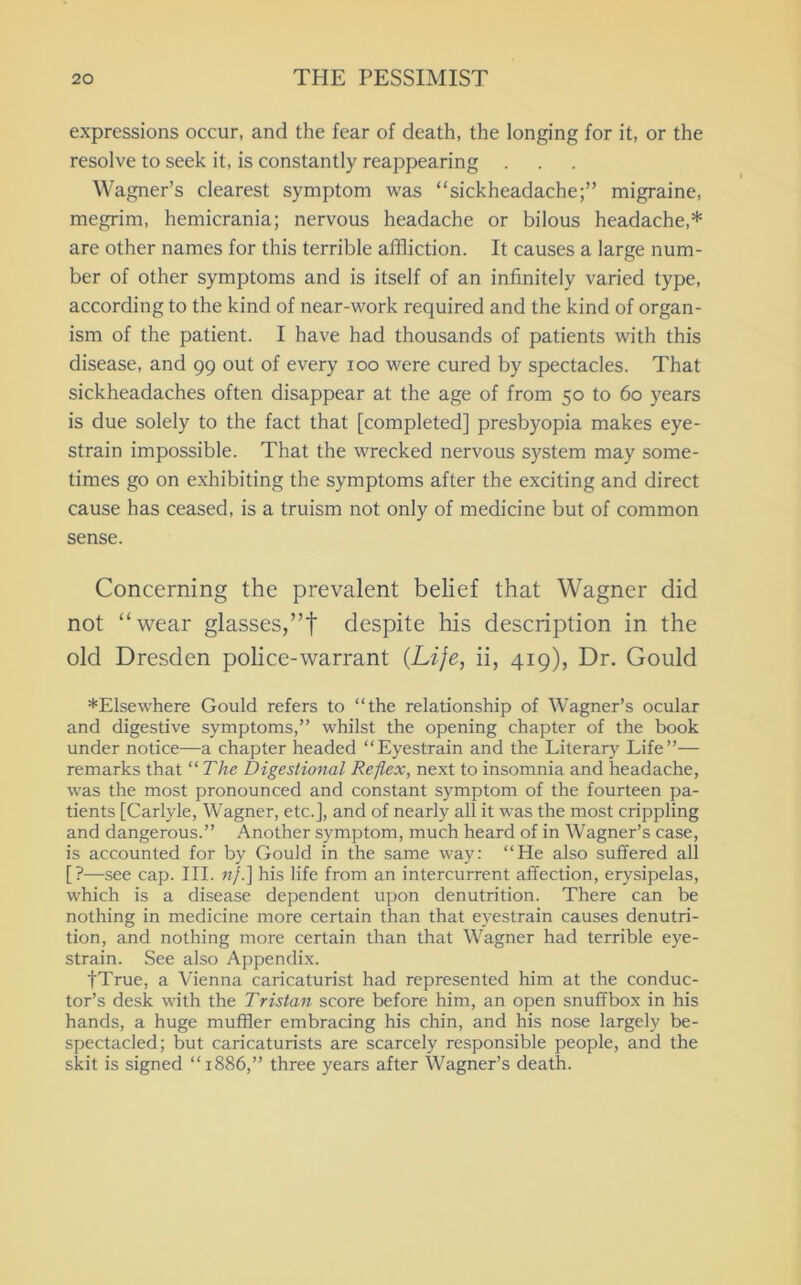 expressions occur, and the fear of death, the longing for it, or the resolve to seek it, is constantly reappearing Wagner’s clearest symptom was “sickheadache;” migraine, megrim, hemicrania; nervous headache or bilous headache,* are other names for this terrible affliction. It causes a large num- ber of other symptoms and is itself of an infinitely varied type, according to the kind of near-work required and the kind of organ- ism of the patient. I have had thousands of patients with this disease, and 99 out of every 100 were cured by spectacles. That sickheadaches often disappear at the age of from 50 to 60 years is due solely to the fact that [completed] presbyopia makes eye- strain impossible. That the wrecked nervous system may some- times go on e.xhibiting the symptoms after the exciting and direct cause has ceased, is a truism not only of medicine but of common sense. Concerning the prevalent belief that Wagner did not “wear glasses,”! despite his description in the old Dresden police-warrant {Life, ii, 419), Dr. Gould ♦Elsewhere Gould refers to “the relationship of Wagner’s ocular and digestive symptoms,” whilst the opening chapter of the book under notice—a chapter headed “Eyestrain and the Literary Life”— remarks that “The Digestional Reflex, next to insomnia and headache, was the most pronounced and constant symptom of the fourteen pa- tients [Carlyle, Wagner, etc.], and of nearly all it w'as the most crippling and dangerous.” Another symptom, much heard of in Wagner’s case, is accounted for by Gould in the same way: “He also suffered all [?—see cap. III. «/.] his life from an intercurrent affection, erysipelas, which is a disease dependent upon denutrition. There can be nothing in medicine more certain than that eyestrain causes denutri- tion, and nothing more certain than that W’agner had terrible eye- strain. See also Appendix. fTrue, a Vienna caricaturist had represented him at the conduc- tor’s desk with the Tristan score before him, an open snuffbox in his hands, a huge muffler embracing his chin, and his nose largely be- spectacled; but caricaturists are scarcely responsible people, and the skit is signed “1886,” three years after Wagner’s death.