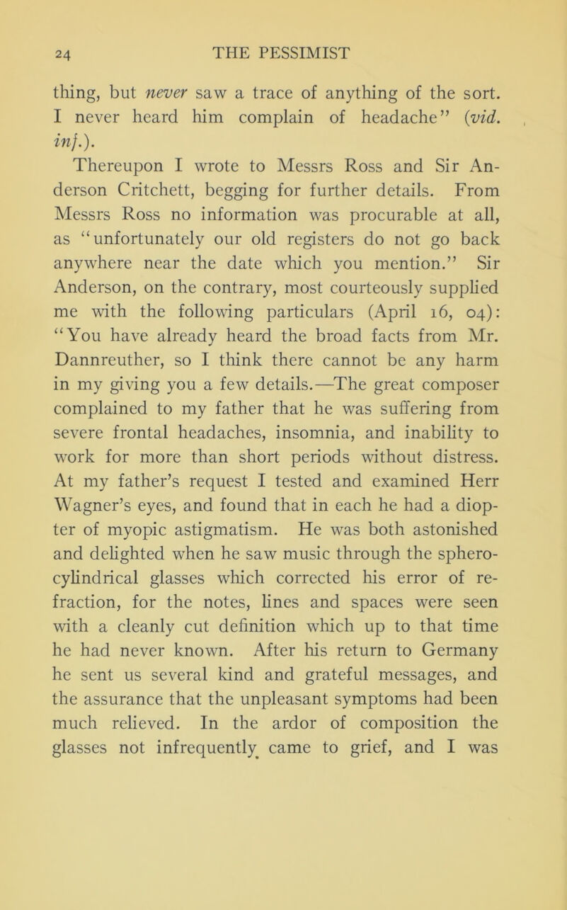 thing, but never saw a trace of anything of the sort. I never heard him complain of headache” {vid. in}.). Thereupon I wrote to Messrs Ross and Sir An- derson Critchett, begging for further details. From Messrs Ross no information was procurable at all, as “unfortunately our old registers do not go back anywhere near the date which you mention.” Sir Anderson, on the contrary, most courteously supphed me with the following particulars (April i6, 04): “You have already heard the broad facts from Mr. Dannreuther, so I think there cannot be any harm in my giving you a few details.—The great composer complained to my father that he was suffering from severe frontal headaches, insomnia, and inability to W'ork for more than short periods without distress. At my father’s request I tested and examined Herr Wagner’s eyes, and found that in each he had a diop- ter of myopic astigmatism. He was both astonished and dehghted when he saw music through the sphero- cylindrical glasses wliich corrected his error of re- fraction, for the notes, hnes and spaces were seen with a cleanly cut definition which up to that time he had never known. After his return to Germany he sent us several kind and grateful messages, and the assurance that the unpleasant symptoms had been much relieved. In the ardor of composition the glasses not infrequently^ came to grief, and I was