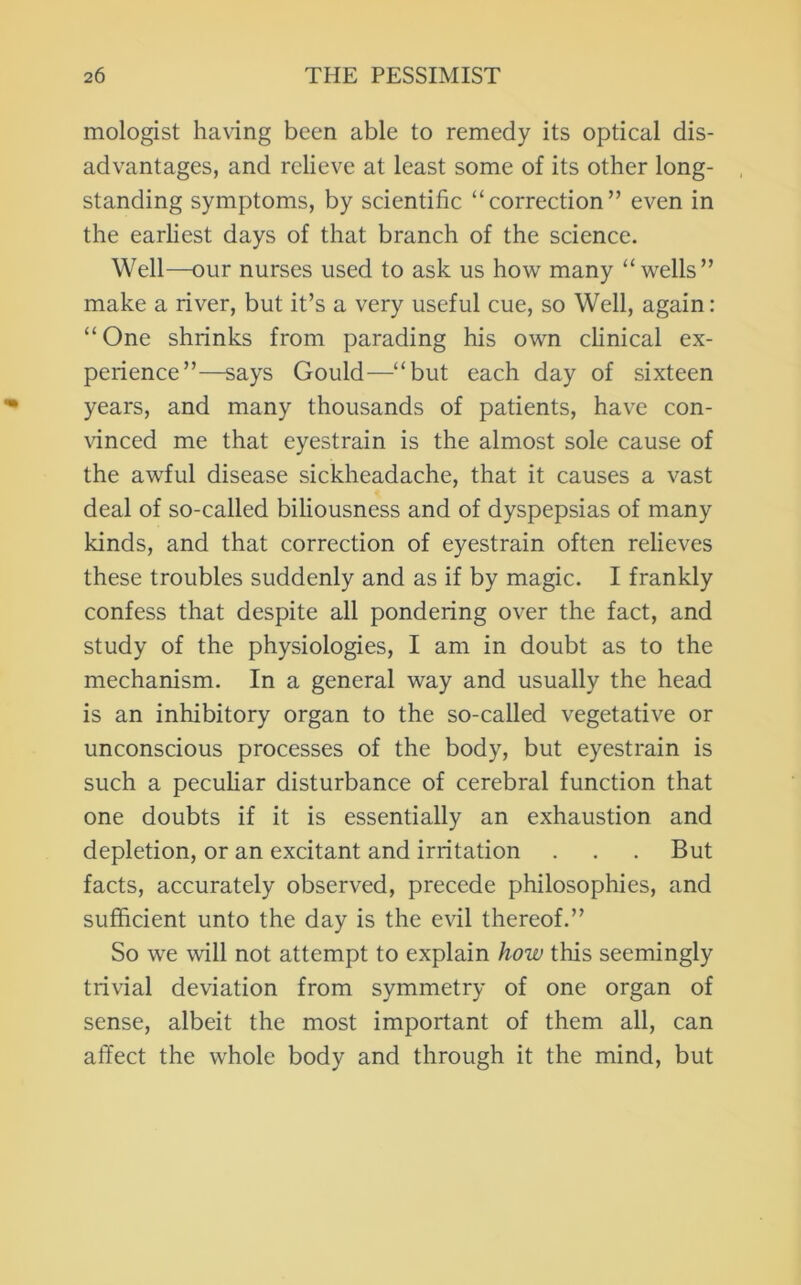 mologist ha\ing been able to remedy its optical dis- advantages, and relieve at least some of its other long- , standing symptoms, by scientific “correction” even in the earliest days of that branch of the science. Well—our nurses used to ask us how many “wells” make a river, but it’s a very useful cue, so Well, again: “One shrinks from parading his own clinical ex- perience”—says Gould—“but each day of sixteen years, and many thousands of patients, have con- \dnced me that eyestrain is the almost sole cause of the awful disease sickheadache, that it causes a vast deal of so-called biliousness and of dyspepsias of many kinds, and that correction of eyestrain often relieves these troubles suddenly and as if by magic. I frankly confess that despite all pondering over the fact, and study of the physiologies, I am in doubt as to the mechanism. In a general way and usually the head is an inhibitory organ to the so-called vegetative or unconscious processes of the body, but eyestrain is such a peculiar disturbance of cerebral function that one doubts if it is essentially an exhaustion and depletion, or an excitant and irritation . . . But facts, accurately observed, precede philosophies, and sufficient unto the day is the evil thereof.” So we will not attempt to explain how this seemingly trivial deviation from symmetry of one organ of sense, albeit the most important of them all, can affect the whole body and through it the mind, but