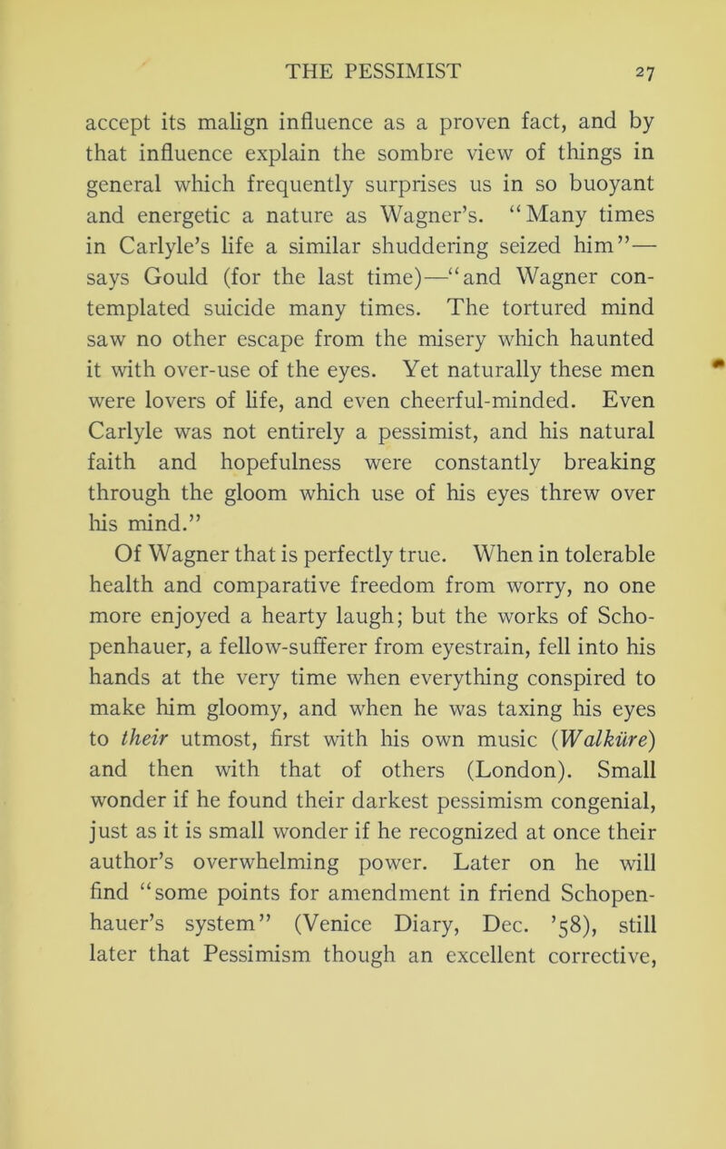 accept its malign influence as a proven fact, and by that influence explain the sombre view of things in general wliich frequently surprises us in so buoyant and energetic a nature as Wagner’s. “Many times in Carlyle’s life a similar shuddering seized him”— says Gould (for the last time)—“and Wagner con- templated suicide many times. The tortured mind saw no other escape from the misery which haunted it with over-use of the eyes. Yet naturally these men were lovers of life, and even cheerful-minded. Even Carlyle was not entirely a pessimist, and his natural faith and hopefulness were constantly breaking through the gloom which use of his eyes threw over liis mind.” Of Wagner that is perfectly true. When in tolerable health and comparative freedom from worry, no one more enjoyed a hearty laugh; but the works of Scho- penhauer, a fellow-sufferer from eyestrain, fell into his hands at the very time when everything conspired to make him gloomy, and when he was taxing his eyes to their utmost, first with his own music {Walkiire) and then with that of others (London). Small wonder if he found their darkest pessimism congenial, just as it is small wonder if he recognized at once their author’s overwhelming power. Later on he will find “some points for amendment in friend Schopen- hauer’s system” (Venice Diary, Dec. ’58), still later that Pessimism though an excellent corrective.