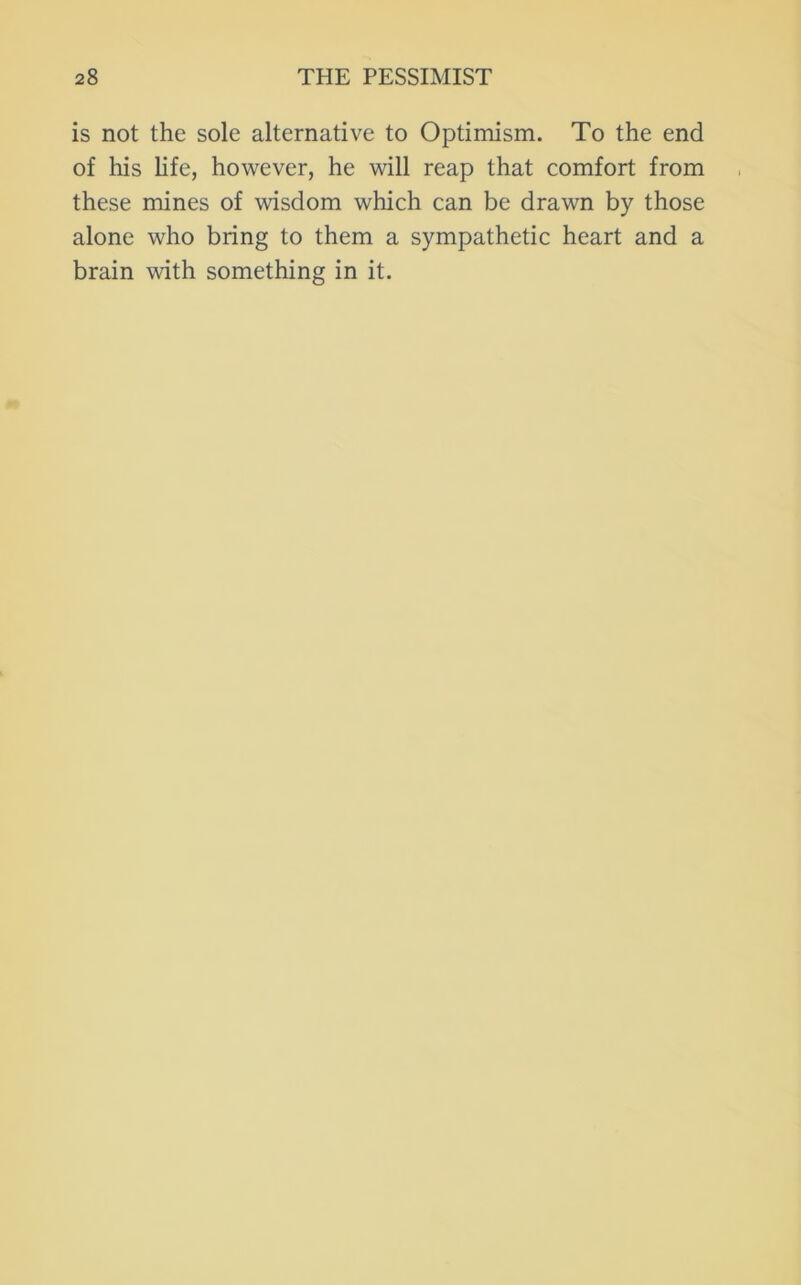 is not the sole alternative to Optimism. To the end of his hfe, however, he will reap that comfort from these mines of wisdom which can be drawn by those alone who bring to them a sympathetic heart and a brain with something in it.