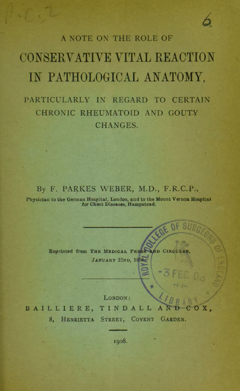 CONSERVATIVE VITAL REACTION IN PATHOLOGICAL ANATOMY, PARTICULARLY IN REGARD TO CERTAIN CHRONIC RHEUMATOID AND GOUTY CHANGES. By F. PARKES WEBER, M.D., F.R.C.P., Physician to the German Hospital, London, and to the Mount Vernon Hospital (or Chest Diseases, Hampstead. 1908.