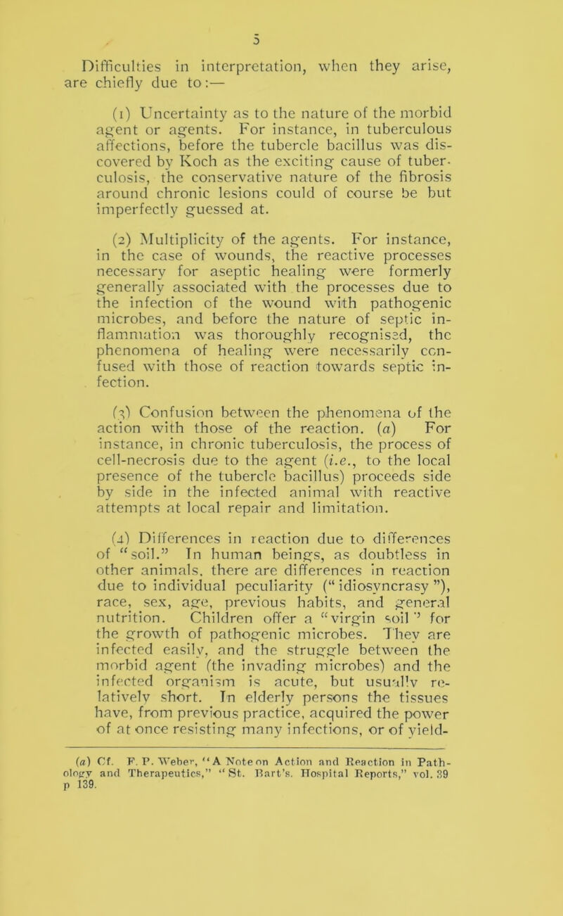 0 Difiiculties in interpretation, when they arise, are chiefly due to:— (1) Uncertainty as to the nature of the morbid aj?ent or agents. For instance, in tuberculous affections, before the tubercle bacillus was dis- covered by Koch as the exciting cause of tuber- culosis, the conservative nature of the fibrosis around chronic lesions could of course be but imperfectly guessed at. (2) Multiplicity of the agents. For instance, in the case of wounds, the reactive processes necessary for aseptic healing were formerly generally associated with the processes due to the infection of the wound with pathogenic microbes, and before the nature of septic in- flammation was thoroughly recognised, the phenomena of healing were necessarily con- fused with those of reaction towards septic in- fection. ft') Confusion between the phenomena of the action with those of the reaction, (a) For instance, in chronic tuberculosis, the process of cell-necrosis due to the agent {i.e., to the local presence of the tubercle bacillus) proceeds side by side in the infected animal with reactive attempts at local repair and limitation. (i) Differences in reaction due to differences of “soil.” In human beings, as doubtless in other animals, there are differences In reaction due to individual peculiarity (“idiosyncrasy”), race, sex, age, previous habits, and gener.il nutrition. Children offer a “virgin soil ” for the growth of pathogenic microbes. Ihey are infected easily, and the struggle between the morbid agent (the invading microbes) and the infected organism is acute, but usuallv re- latively short. In elderly persons the tissues have, from previous practice, acquired the power of at once resisting many infections, or of yield- (a) Cf. F. P. Weber, “A Nnteon Action and Peaction in Path- olotry and Therapeutics,” ‘‘ St. Part’s. Hospital Peports,” vol. .S9 p 139.
