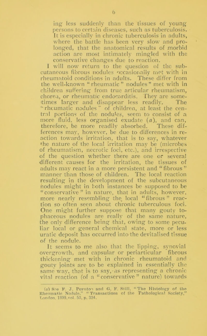 b ing less suddenly than the tissues of young persons to certain diseases, such as tuberculosis. It is especially in chronic tuberculosis in adults, where the battle has been very slow and pro- longed, that the anatomical results of morbid action are most intimately mingled with the conservative changes due to reaction. I will now return to the question ol the sub- cutaneous fibrous nodules occasioiiaily met with in rheumatoid conditions in adults. These differ from the well-known “ rheumatic ” nodules ” met with in children suffering from true articular rheumatism, chorea, or rheumatic endocarditis. I'hey are some- itimes larger and disappear less readily. The “rheumatic nodules of children, at least the cen- tral portions of th.e nodules, seem to consist of a more fluid, less organised exudate (a), and can, therefore, be more readily absorbed. These dif- ferences may, however, be due to differences in re- action towards irritation, that is to say, whatever »^he nature of the local irritation may be (microbes of rheumatism, necrotic foci, etc.), and irrespective of the question whether there are one or several different causes for the irritation, the tissues of adults may react in a more persistent and “fibrous” manner than those of children. The local reaction resulting in the development of the subcutaneous nodules might in both instances be supposed to be “conservative” in nature, that in adults, how'ever, m.ore nearly resembling the;_ local “fibrous” reac- tion so often seen about chronic tuberculous foci. One might further suppose that many gouty to- phaceous nodules are really of the same nature, the only difference being that, owing to some pecu- liar local or general chemical state, more or less uratic deposit has occurred into the devitalised tissue of the nodule. It seems to me also that the lipping, synovial overgrowth, and capsular or periarticular fibrous thickening met with in chronic rheumatoid and gouty joints are to be explained in essentially the same' way, that is to say,-as representing a chronic vital reaction (of a “conservative” nature) towards (a) S'‘e K. ,T. Povnto'i and O. l'\ Still, “The Histolosjy of the llhenmatic Nodule.” “ Transactions of the Pathological Society,” T.ondon, 1899.vol. 50, p. 324.
