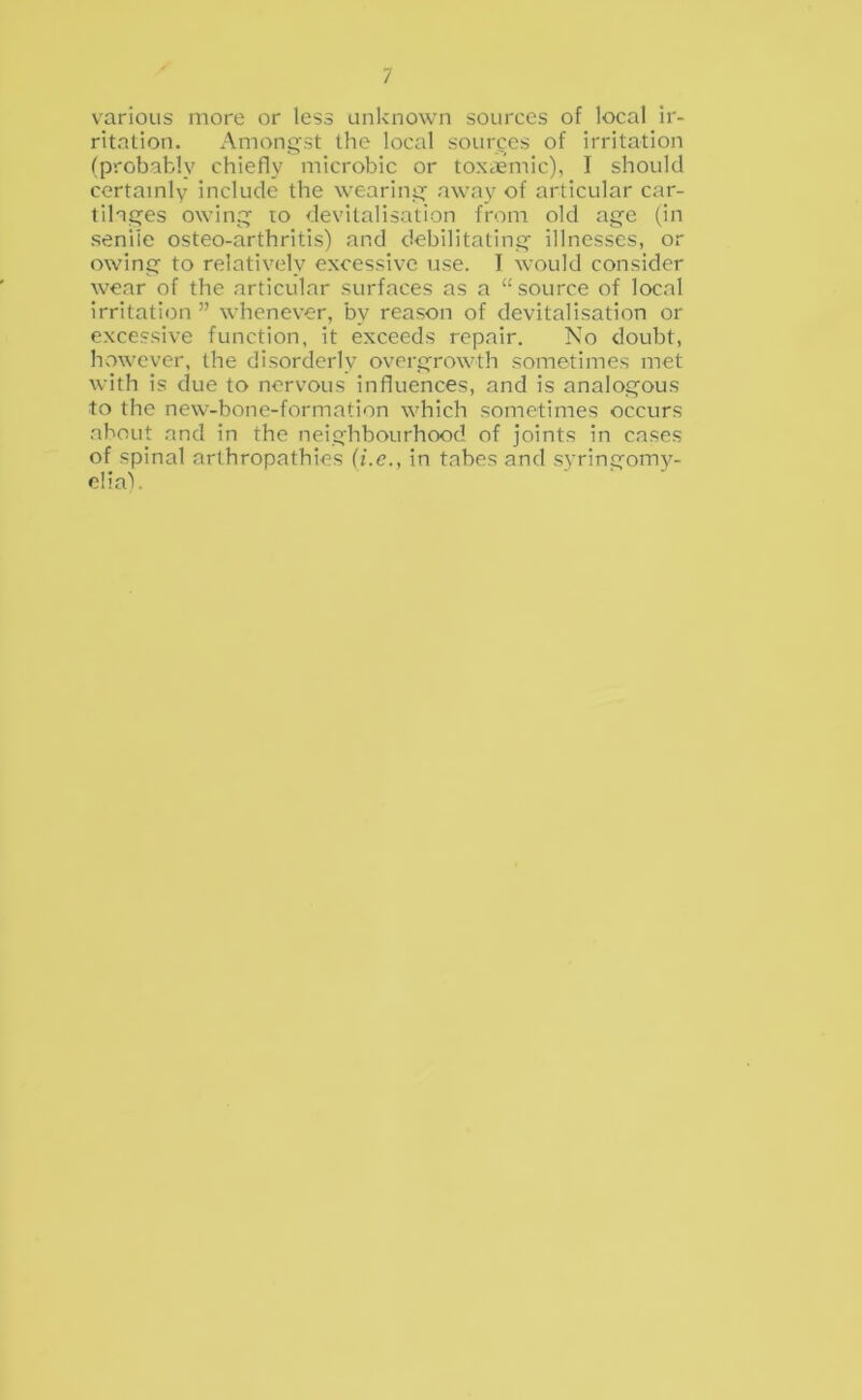 various more or less unknown sources of local ir- ritation. Amongst the local sources of irritation (probably chiefly microbic or toxiiemic), I should certainly include the wearing; away of articular car- tilages owing lo devitalisation from old age (in senile osteo-arthritis) and debilitating- illnesses, or owing to relatively excessive use. I would consider wear of the articular surfaces as a “source of local irritation ” whenever, by reason of devitalisation or excessive function, it exceeds repair. No doubt, however, the disorderly overgrowth sometimes met with is due to nervous influences, and is analogous to the new-bone-formation which sometimes occurs .about and in the neighbourhood of joints in cases of spinal arthropathies (i.c., in tabes and syringomy- elia).