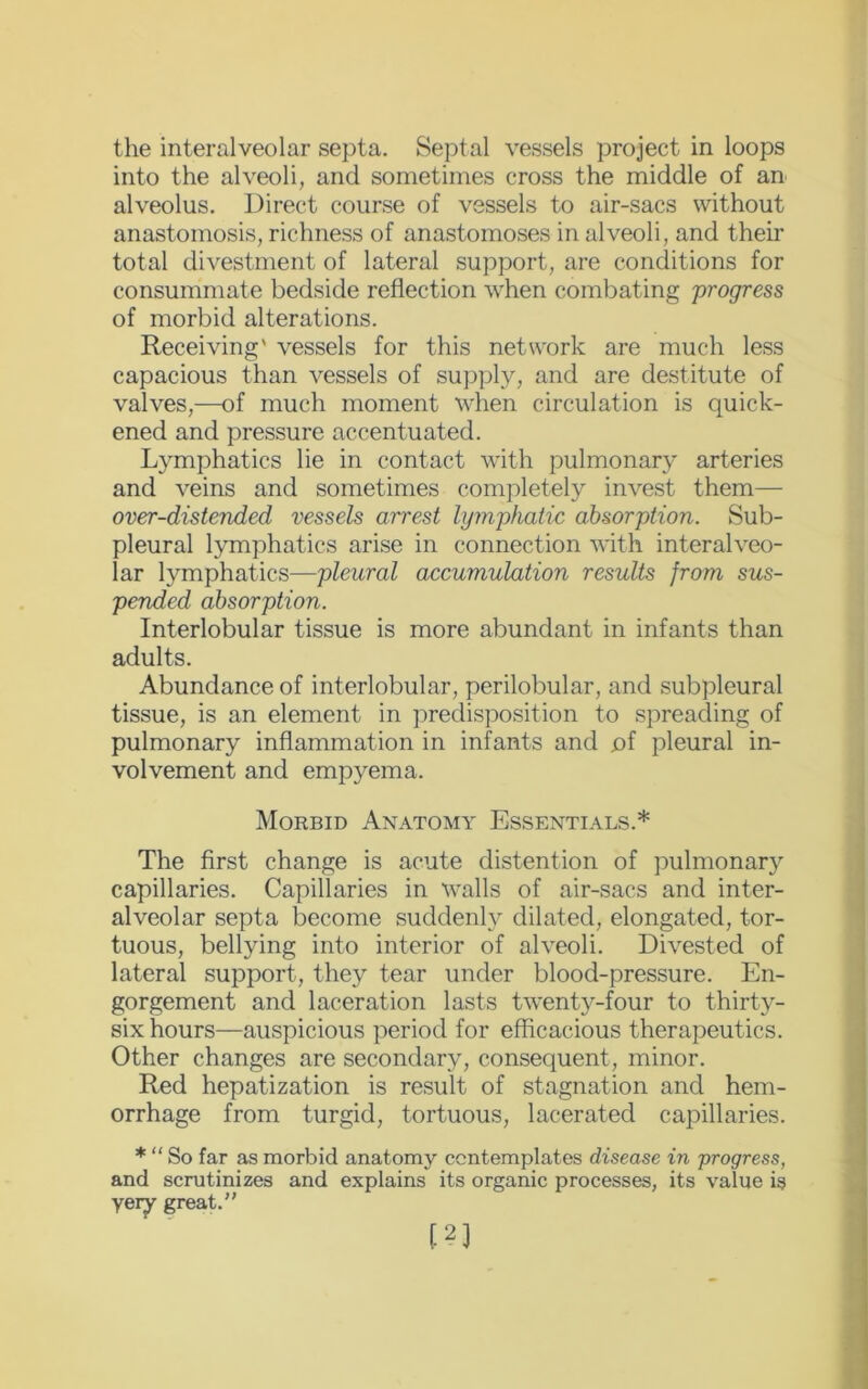 the interalveolar septa. Septal vessels project in loops into the alveoli, and sometimes cross the middle of an alveolus. Direct course of vessels to air-sacs without anastomosis, richness of anastomoses in alveoli, and their total divestment of lateral support, are conditions for consummate bedside reflection when combating 'progress of morbid alterations. Receiving' vessels for this network are much less capacious than vessels of supply, and are destitute of valves,—of much moment when circulation is quick- ened and pressure accentuated. Lymphatics lie in contact with pulmonary arteries and veins and sometimes completely invest them— over-distended vessels arrest lymphatic absorption. Sub- pleural lymphatics arise in connection with interalveo- lar lymphatics—pleural accumulation results from sus- pended absorption. Interlobular tissue is more abundant in infants than adults. Abundance of interlobular, perilobular, and subpleural tissue, is an element in predisposition to spreading of pulmonary inflammation in infants and of pleural in- volvement and empyema. Morbid Anatomy Essentials.* The first change is acute distention of pulmonary capillaries. Capillaries in walls of air-sacs and inter- alveolar septa become suddenly dilated, elongated, tor- tuous, bellying into interior of alveoli. Divested of lateral support, they tear under blood-pressure. En- gorgement and laceration lasts twenty-four to thirty- six hours—auspicious period for efficacious therapeutics. Other changes are secondary, consequent, minor. Red hepatization is result of stagnation and hem- orrhage from turgid, tortuous, lacerated capillaries. * “ So far as morbid anatomy contemplates disease in progress, and scrutinizes and explains its organic processes, its value is yery great.”