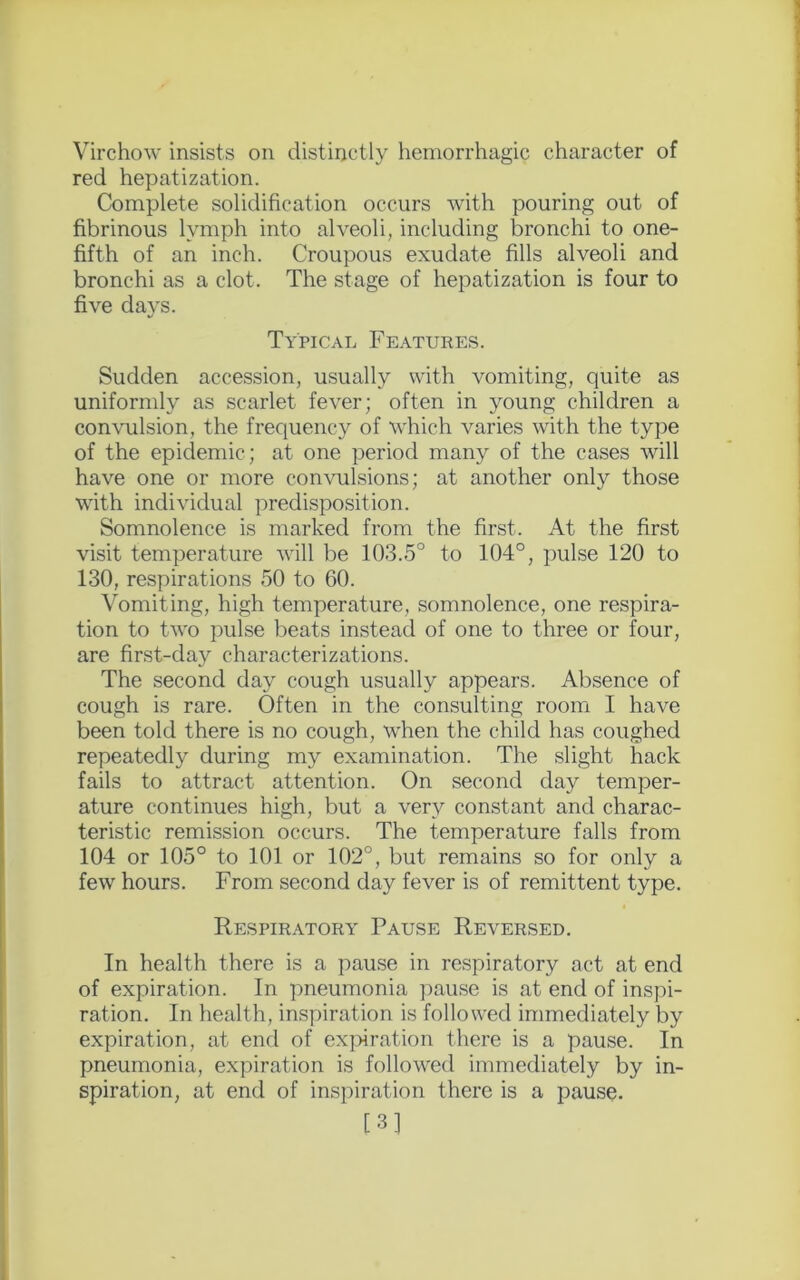 Virchow insists on distinctly hemorrhagic character of red hepatization. Complete solidification occurs with pouring out of fibrinous lymph into alveoli, including bronchi to one- fifth of an inch. Croupous exudate fills alveoli and bronchi as a clot. The stage of hepatization is four to five days. Typical Features. Sudden accession, usually with vomiting, quite as uniformly as scarlet fever; often in young children a convulsion, the frequency of which varies with the type of the epidemic; at one period many of the cases will have one or more convulsions; at another only those with individual predisposition. Somnolence is marked from the first. At the first visit temperature will be 103.5° to 104°, pulse 120 to 130, respirations 50 to 60. Vomiting, high temperature, somnolence, one respira- tion to two pulse beats instead of one to three or four, are first-day characterizations. The second day cough usually appears. Absence of cough is rare. Often in the consulting room I have been told there is no cough, when the child has coughed repeatedly during my examination. The slight hack fails to attract attention. On second day temper- ature continues high, but a very constant and charac- teristic remission occurs. The temperature falls from 104 or 105° to 101 or 102°, but remains so for only a few hours. From second day fever is of remittent type. Respiratory Pause Reversed. In health there is a pause in respiratory act at end of expiration. In pneumonia pause is at end of inspi- ration. In health, inspiration is followed immediately by expiration, at end of expiration there is a pause. In pneumonia, expiration is followed immediately by in- spiration, at end of inspiration there is a pause. [3]