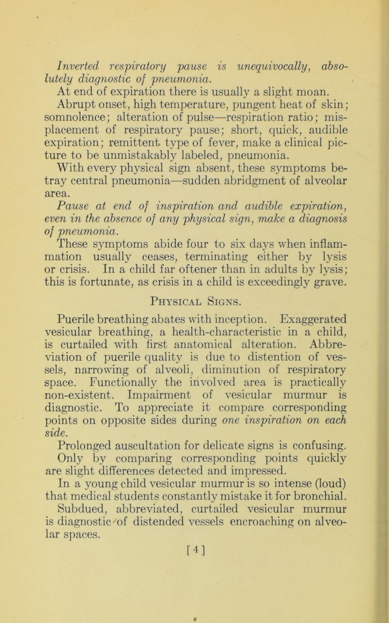 Inverted respiratory pause is unequivocally, abso- lutely diagnostic of pneumonia. At end of expiration there is usually a slight moan. Abrupt onset, high temperature, pungent heat of skin; somnolence; alteration of pulse—respiration ratio; mis- placement of respiratory pause; short, quick, audible expiration; remittent type of fever, make a clinical pic- ture to be umnistakably labeled, pneumonia. With every physical sign absent, these symptoms be- tray central pneumonia—sudden abridgment of alveolar area. Pause at end of inspiration and audible expiration, even in the absence of any physical sign, make a diagnosis of pneumonia. These symptoms abide four to six days when inflam- mation usually ceases, terminating either by lysis or crisis. In a child far oftener than in adults by lysis; this is fortunate, as crisis in a child is exceedingly grave. Physical Signs. Puerile breathing abates with inception. Exaggerated vesicular breathing, a health-characteristic in a child, is curtailed with first anatomical alteration. Abbre- viation of puerile quality is due to distention of ves- sels, narrowing of alveoli, diminution of respiratory space. Functionally the involved area is practically non-existent. Impairment of vesicular murmur is diagnostic. To appreciate it compare corresponding points on opposite sides during one inspiration on each side. Prolonged auscultation for delicate signs is confusing. Only by comparing corresponding points quickly are slight differences detected and impressed. In a young child vesicular murmur is so intense (loud) that medical students constantly mistake it for bronchial. Subdued, abbreviated, curtailed vesicular murmur is diagnostic 'of distended vessels encroaching on alveo- lar spaces. 14]