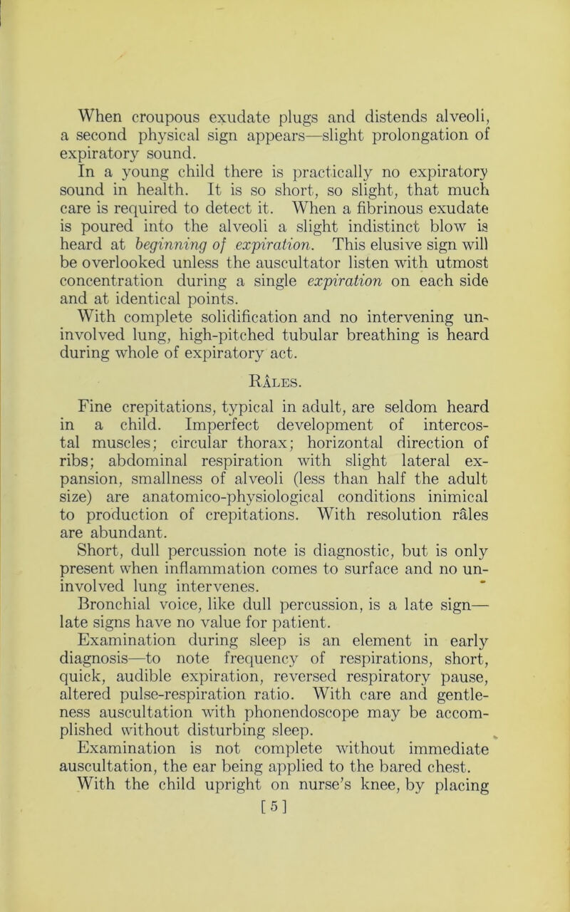 When croupous exudate plugs and distends alveoli, a second physical sign appears—slight prolongation of expiratory sound. In a young child there is practically no expiratory sound in health. It is so short, so slight, that much care is required to detect it. When a fibrinous exudate is poured into the alveoli a slight indistinct blow is heard at beginning of expiration. This elusive sign will be overlooked unless the auscultator listen with utmost concentration during a single expiration on each side and at identical points. With complete solidification and no intervening urn involved lung, high-pitched tubular breathing is heard during whole of expiratory act. Rales. Fine crepitations, typical in adult, are seldom heard in a child. Imperfect development of intercos- tal muscles; circular thorax; horizontal direction of ribs; abdominal respiration with slight lateral ex- pansion, smallness of alveoli (less than half the adult size) are anatomico-physiological conditions inimical to production of crepitations. With resolution rales are abundant. Short, dull percussion note is diagnostic, but is only present when inflammation comes to surface and no un- involved lung intervenes. Bronchial voice, like dull percussion, is a late sign— late signs have no value for patient. Examination during sleep is an element in early diagnosis—to note frequency of respirations, short, quick, audible expiration, reversed respiratory pause, altered pulse-respiration ratio. With care and gentle- ness auscultation with phonendoscope may be accom- plished without disturbing sleep. Examination is not complete without immediate auscultation, the ear being applied to the bared chest. With the child upright on nurse’s knee, by placing [5]