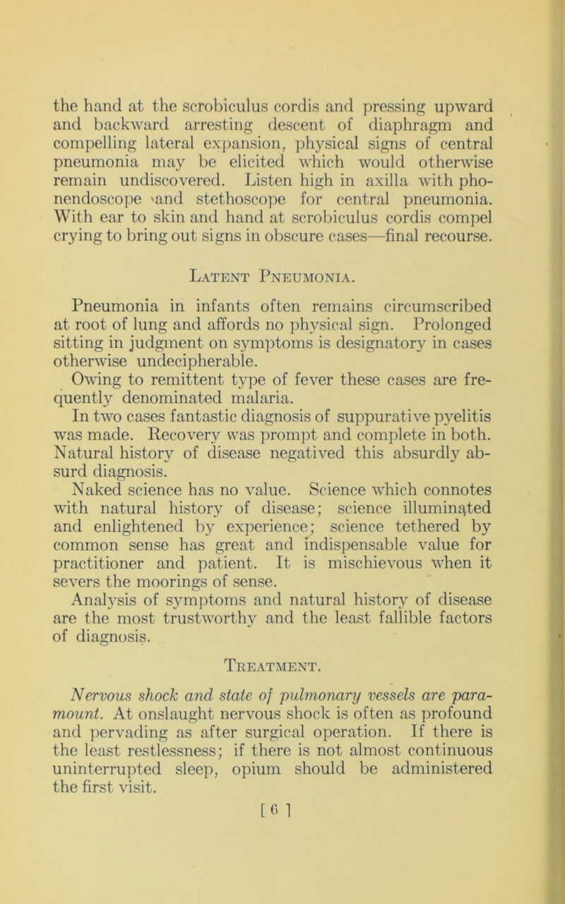 the hand at the scrobiculus cordis and pressing upward and backward arresting descent of diaphragm and compelling lateral expansion, physical signs of central pneumonia may be elicited which would otherwise remain undiscovered. Listen high in axilla with pho- nendoscope 'and stethoscope for central pneumonia. With ear to skin and hand at scrobiculus cordis compel crying to bring out signs in obscure cases—final recourse. Latent Pneumonia. Pneumonia in infants often remains circumscribed at root of lung and affords no physical sign. Prolonged sitting in judgment on symptoms is designatory in cases otherwise undecipherable. Owing to remittent type of fever these cases are fre- quently denominated malaria. In two cases fantastic diagnosis of suppurative pyelitis was made. Recovery was prompt and complete in both. Natural history of disease negatived this absurdly ab- surd diagnosis. Naked science has no value. Science which connotes with natural history of disease; science illuminated and enlightened by experience; science tethered by common sense has great and indispensable value for practitioner and patient. It is mischievous when it severs the moorings of sense. Analysis of symptoms and natural history of disease are the most trustworthy and the least fallible factors of diagnosis. Treatment. Nervous shock and state of 'pulmonary vessels are para- mount. At onslaught nervous shock is often as profound and pervading as after surgical operation. If there is the least restlessness; if there is not almost continuous uninterrupted sleep, opium should be administered the first visit.
