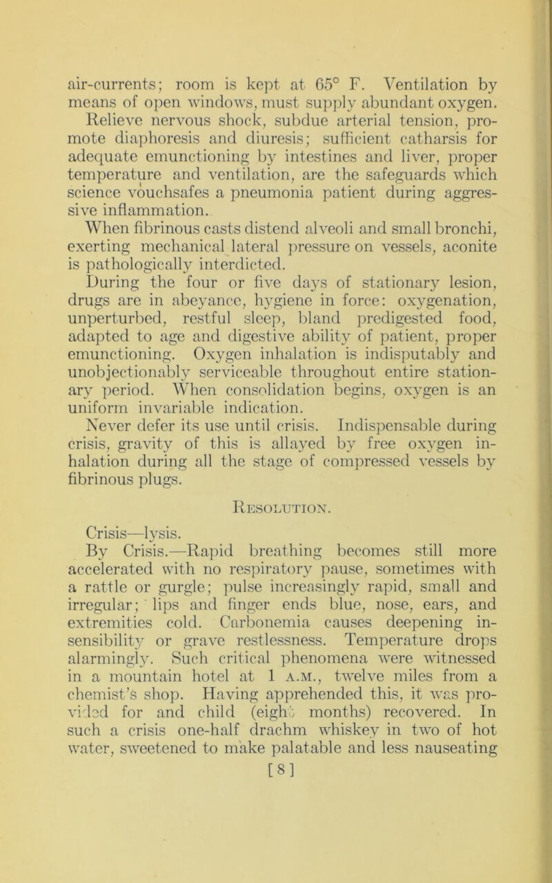 air-currents; room is kept at 65° F. Ventilation by means of open windows, must supply abundant oxygen. Relieve nervous shock, subdue arterial tension, pro- mote diaphoresis and diuresis; sufficient catharsis for adequate emunctioning by intestines and liver, proper temperature and ventilation, are the safeguards which science vouchsafes a pneumonia patient during aggres- sive inflammation. When fibrinous casts distend alveoli and small bronchi, exerting mechanical lateral pressure on vessels, aconite is pathologically interdicted. During the four or five days of stationary lesion, drugs are in abeyance, hygiene in force: oxygenation, unperturbed, restful sleep, bland predigested food, adapted to age and digestive ability of patient, proper emunctioning. Oxygen inhalation is indisputably and unobjectionably serviceable throughout entire station- ary period. When consolidation begins, oxygen is an uniform invariable indication. Never defer its use until crisis. Indispensable during crisis, gravity of this is allayed by free oxygen in- halation during all the stage of compressed vessels by fibrinous plugs. Resolution. Crisis—lysis. By Crisis.—Rapid breathing becomes still more accelerated with no respiratory pause, sometimes with a rattle or gurgle; pulse increasingly rapid, small and irregular; lips and finger ends blue, nose, ears, and extremities cold. Carbonemia causes deepening in- sensibility or grave restlessness. Temperature drops alarmingly. Such critical phenomena were witnessed in a mountain hotel at 1 a.m., twelve miles from a chemist’s shop. Having apprehended this, it was pro- vided for and child (eight months) recovered. In such a crisis one-half drachm whiskey in two of hot water, sweetened to make palatable and less nauseating [8]