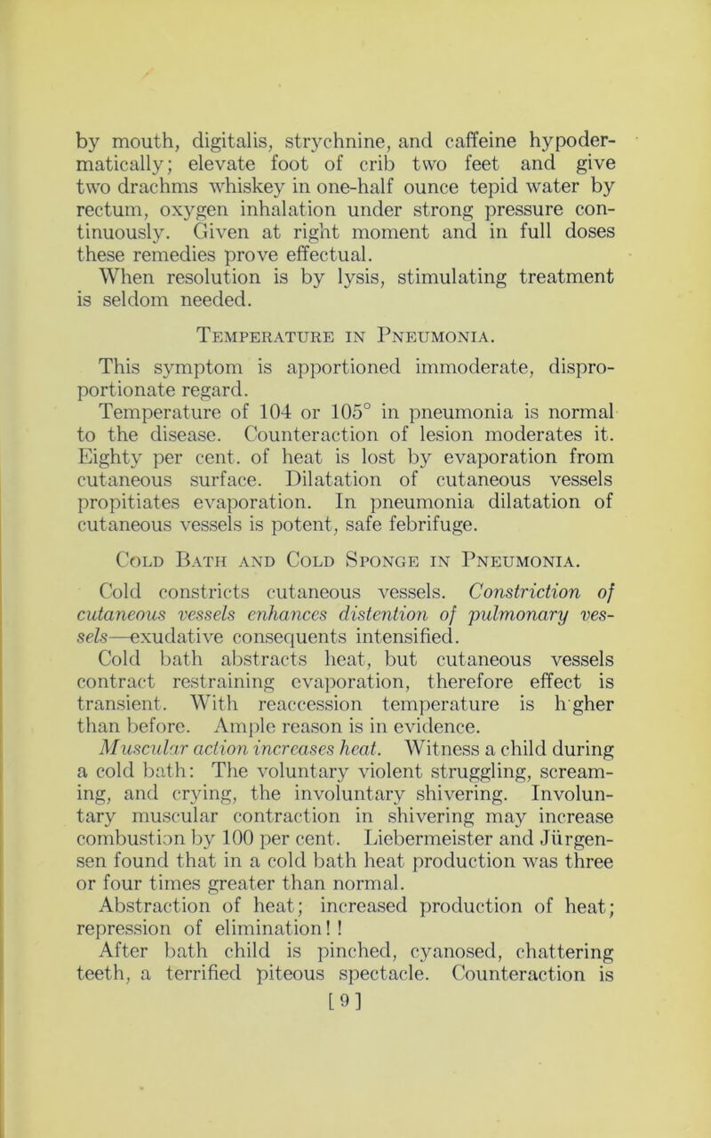 by mouth, digitalis, strychnine, and caffeine hypoder- matically; elevate foot of crib two feet and give two drachms whiskey in one-half ounce tepid water by rectum, oxygen inhalation under strong pressure con- tinuously. Given at right moment and in full doses these remedies prove effectual. When resolution is by lysis, stimulating treatment is seldom needed. Temperature in Pneumonia. This symptom is apportioned immoderate, dispro- portionate regard. Temperature of 104 or 105° in pneumonia is normal to the disease. Counteraction of lesion moderates it. Eighty per cent, of heat is lost by evaporation from cutaneous surface. Dilatation of cutaneous vessels propitiates evaporation. In pneumonia dilatation of cutaneous vessels is potent, safe febrifuge. Cold Bath and Cold Sponge in Pneumonia. Cold constricts cutaneous vessels. Constriction of cutaneous vessels enhances distention of pulmonary ves- sels—exudative consequents intensified. Cold bath abstracts heat, but cutaneous vessels contract restraining evaporation, therefore effect is transient. With reaccession temperature is hgher than before. Ample reason is in evidence. Muscular action increases heat. Witness a child during a cold bath: The voluntary violent struggling, scream- ing, and crying, the involuntary shivering. Involun- tary muscular contraction in shivering may increase combustion by 100 per cent. Liebermeister and Jiirgen- sen found that in a cold bath heat production was three or four times greater than normal. Abstraction of heat; increased production of heat; repression of elimination! ! After bath child is pinched, cyanosed, chattering teeth, a terrified piteous spectacle. Counteraction is [9]