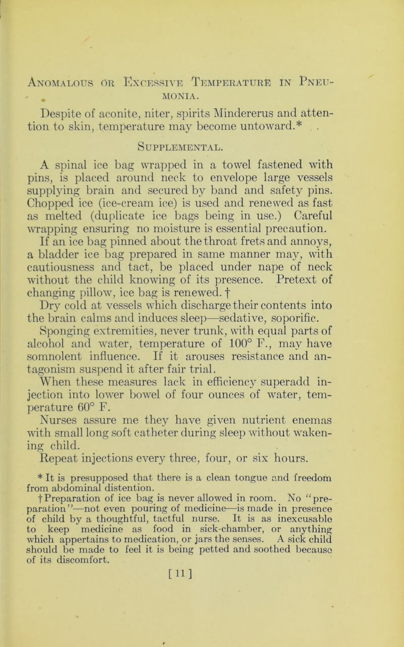 monia. Despite of aconite, niter, spirits Mindererus and atten- tion to skin, temperature may become untoward.* Supplemental. A spinal ice bag wrapped in a towel fastened with pins, is placed around neck to envelope large vessels supplying brain and secured by band and safety pins. Chopped ice (ice-cream ice) is used and renewed as fast as melted (duplicate ice bags being in use.) Careful wrapping ensuring no moisture is essential precaution. If an ice bag pinned about the throat frets and annoys, a bladder ice bag prepared in same manner may, with cautiousness and tact, be placed under nape of neck without the child knowing of its presence. Pretext of changing pillow, ice bag is renewed, f Dry cold at vessels which discharge their contents into the brain calms and induces sleep—sedative, soporific. Sponging extremities, never trunk, with equal parts of alcohol and water, temperature of 100° F., may have somnolent influence. If it arouses resistance and an- tagonism suspend it after fair trial. When these measures lack in efficiency superadd in- jection into lower bowel of four ounces of water, tem- perature 60° F. Nurses assure me they have given nutrient enemas with small long soft catheter during sleep without waken- ing child. Repeat injections ever}^ three, four, or six hours. * It is presupposed that there is a clean tongue and freedom from abdominal distention. tPreparation of ice bag is never allowed in room. No “pre- paration”—not even pouring of medicine—is made in presence of child by a thoughtful, tactful nurse. It is as inexcusable to keep medicine as food in sick-chamber, or anything which appertains to medication, or jars the senses. A sick child should be made to feel it is being petted and soothed because of its discomfort. [11]