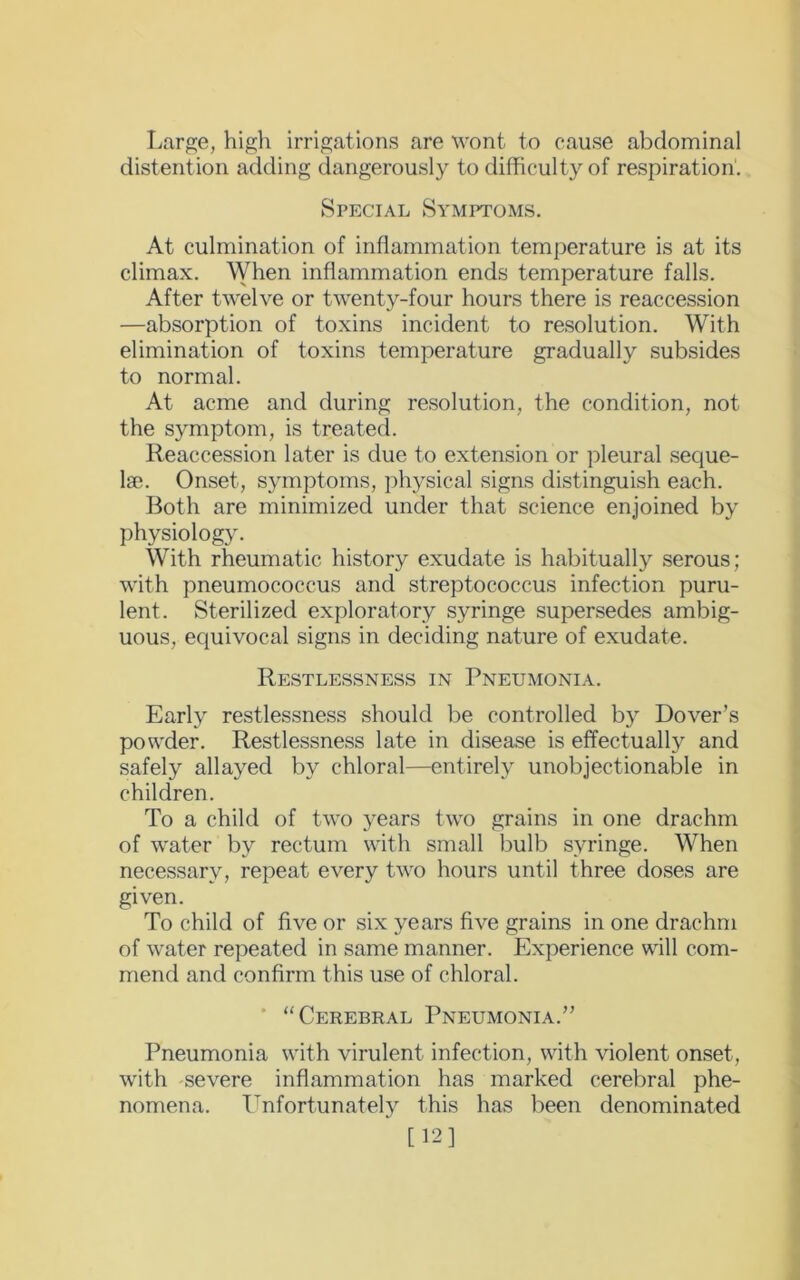 Large, high irrigations are wont to cause abdominal distention adding dangerously to difficulty of respiration1. Special Symptoms. At culmination of inflammation temperature is at its climax. When inflammation ends temperature falls. After twelve or twenty-four hours there is reaccession —absorption of toxins incident to resolution. With elimination of toxins temperature gradually subsides to normal. At acme and during resolution, the condition, not the symptom, is treated. Reaccession later is due to extension or pleural seque- lae. Onset, symptoms, physical signs distinguish each. Both are minimized under that science enjoined by physiology. With rheumatic history exudate is habitually serous; with pneumococcus and streptococcus infection puru- lent. Sterilized exploratory syringe supersedes ambig- uous, equivocal signs in deciding nature of exudate. Restlessness in Pneumonia. Early restlessness should be controlled by Dover’s powder. Restlessness late in disease is effectually and safely allayed by chloral—entirely unobjectionable in children. To a child of two years two grains in one drachm of water by rectum with small bulb syringe. When necessary, repeat every two hours until three doses are given. To child of five or six years five grains in one drachm of water repeated in same manner. Experience will com- mend and confirm this use of chloral. “Cerebral Pneumonia.” Pneumonia with virulent infection, with violent onset, with severe inflammation has marked cerebral phe- nomena. Unfortunately this has been denominated ' [12]