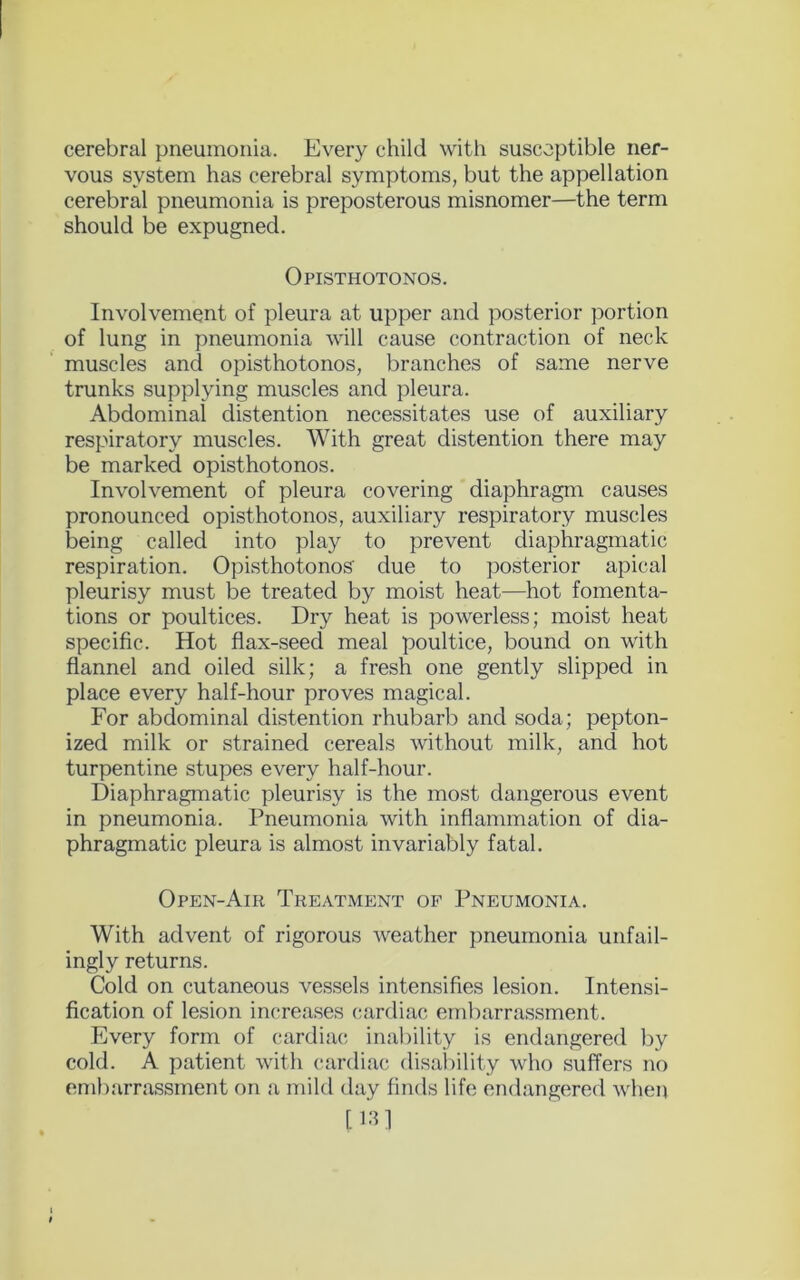 cerebral pneumonia. Every child with susceptible ner- vous system has cerebral symptoms, but the appellation cerebral pneumonia is preposterous misnomer—the term should be expugned. Opisthotonos. Involvement of pleura at upper and posterior portion of lung in pneumonia will cause contraction of neck muscles and opisthotonos, branches of same nerve trunks supplying muscles and pleura. Abdominal distention necessitates use of auxiliary respiratory muscles. With great distention there may be marked opisthotonos. Involvement of pleura covering diaphragm causes pronounced opisthotonos, auxiliary respiratory muscles being called into play to prevent diaphragmatic respiration. Opisthotonos' due to posterior apical pleurisy must be treated by moist heat—hot fomenta- tions or poultices. Dry heat is powerless; moist heat specific. Hot flax-seed meal poultice, bound on with flannel and oiled silk; a fresh one gently slipped in place every half-hour proves magical. For abdominal distention rhubarb and soda; pepton- ized milk or strained cereals without milk, and hot turpentine stupes every half-hour. Diaphragmatic pleurisy is the most dangerous event in pneumonia. Pneumonia with inflammation of dia- phragmatic pleura is almost invariably fatal. Open-Air Treatment of Pneumonia. With advent of rigorous weather pneumonia unfail- ingly returns. Cold on cutaneous vessels intensifies lesion. Intensi- fication of lesion increases cardiac embarrassment. Every form of cardiac inability is endangered by cold. A patient with cardiac disability who suffers no embarrassment on a mild day finds life endangered when [13]