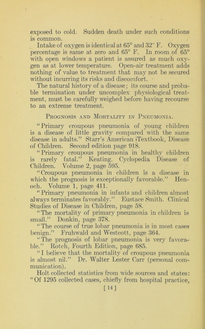 exposed to cold. Sudden death under such conditions is common. Intake of oxygen is identical at 65° and 32° F. Oxygen percentage is same at zero and 65° F. In room of 65° with open windows a patient is assured as much oxy- gen as at lower temperature. Open-air treatment adds nothing of value to treatment that may not be secured without incurring its risks and discomfort. The natural history of a disease; its course and proba- ble termination under uncomplex physiological treat- ment, must be carefully weighed before having recourse to an extreme treatment. Prognosis and Mortality in Pneumonia. “Primary croupous pneumonia of young children is a disease of little gravity compared with the same disease in adults.” Starr’s American ^Textbook, Disease of Children. Second edition page 918. “Primary croupous pneumonia in healthy children is rarely fatal.” Keating. Cyclopedia Disease of Children. Volume 2, page 595. “Croupous pneumonia in children is a disease in which the prognosis is exceptionally favorable.” Hen- och. Volume 1, page 411. “Primary pneumonia in infants and children almost always terminates favorably.” Eustace Smith. Clinical Studies of Disease in Children, page 58. “The mortality of primary pneumonia in children is small.” Donkin, page 378. “ The course of true lobar pneumonia is in most cases benign.” Fruhwald and Westcott, page 364. “The prognosis of lobar pneumonia is very favora- ble.” Rotch, Fourth Edition, page 685. “ I believe that the mortality of croupous pneumonia is almost nil.” Dr. Walter Lester Carr (personal com- munication). Holt collected statistics from wide sources and states: “Of 1295 collected cases, chiefly from hospital practice, [14]