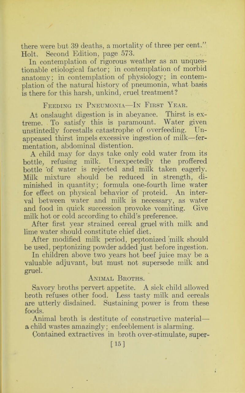 there were but 39 deaths, a mortality of three per cent.” Holt. Second Edition, page 573. In contemplation of rigorous weather as an unques- tionable etiological factor; in contemplation of morbid anatomy; in contemplation of physiology; in contem- plation of the natural history of pneumonia, what basis is there for this harsh, unkind, cruel treatment? Feeding in Pneumonia—In First Year. At onslaught digestion is in abeyance. Thirst is ex- treme. To satisfy this is paramount. Water given unstintedly forestalls catastrophe of overfeeding. Un- appeased thirst impels excessive ingestion of milk—fer- mentation, abdominal distention. A child may for days take only cold water from its bottle, refusing milk. Unexpectedly the proffered bottle 'of water is rejected and milk taken eagerly. Milk mixture should be reduced in strength, di- minished in quantity; formula one-fourth lime water for effect on physical behavior of proteid. An inter- val between water and milk is necessary, as water and food in quick succession provoke vomiting. Give milk hot or cold according to child’s preference. After first year strained cereal gruel with milk and lime water should constitute chief diet. After modified milk period, peptonized milk should be used, peptonizing powder added just before ingestion. In children above two years hot beef juice may be a valuable adjuvant, but must not supersede milk and gruel. Animal Broths. Savory broths pervert appetite. A sick child allowed broth refuses other food. Less tasty milk and cereals are utterly disdained. Sustaining power is from these foods. Animal broth is destitute of constructive material— a child wastes amazingly; enfeeblement is alarming. Contained extractives in broth over-stimulate, super- [15]