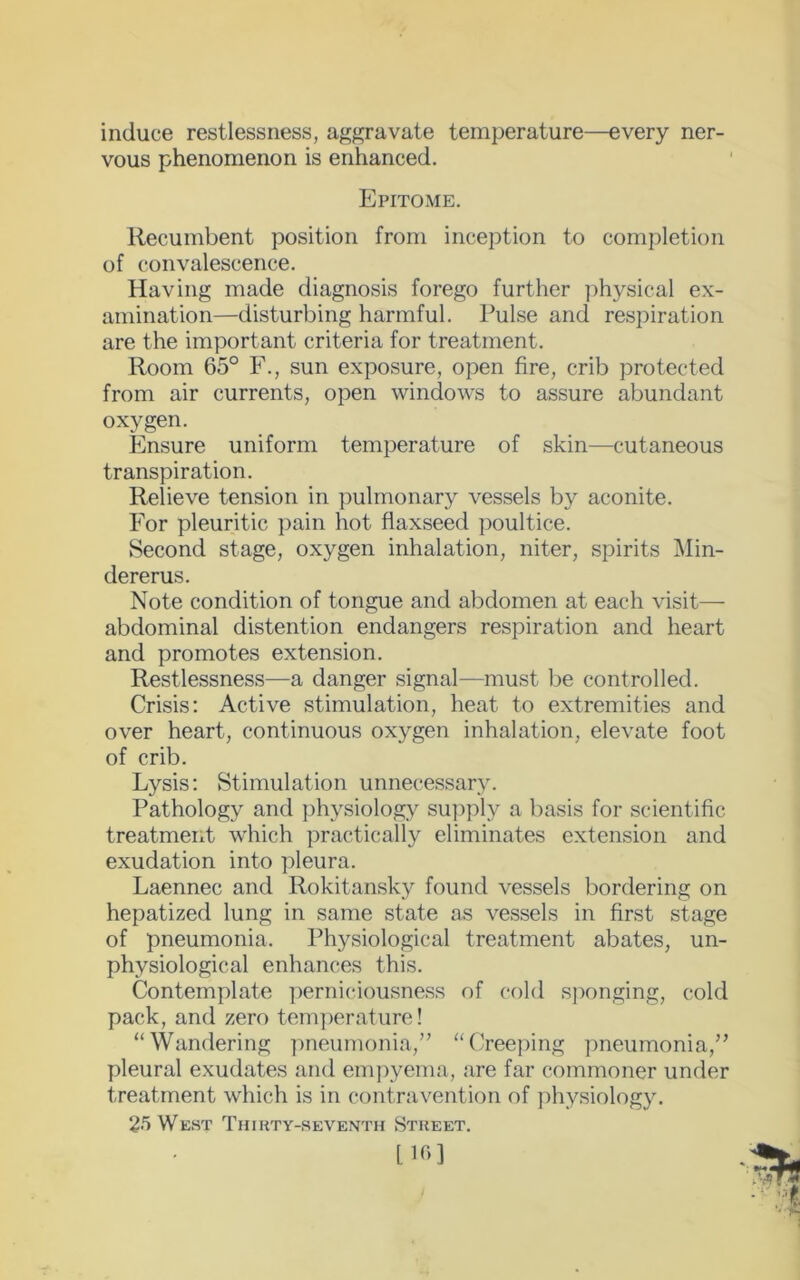 induce restlessness, aggravate temperature—every ner- vous phenomenon is enhanced. Epitome. Recumbent position from inception to completion of convalescence. Having made diagnosis forego further physical ex- amination—disturbing harmful. Pulse and respiration are the important criteria for treatment. Room 65° F., sun exposure, open fire, crib protected from air currents, open windows to assure abundant oxygen. Ensure uniform temperature of skin—cutaneous transpiration. Relieve tension in pulmonary vessels by aconite. For pleuritic pain hot flaxseed poultice. Second stage, oxygen inhalation, niter, spirits Min- dererus. Note condition of tongue and abdomen at each visit— abdominal distention endangers respiration and heart and promotes extension. Restlessness—a danger signal—must be controlled. Crisis: Active stimulation, heat to extremities and over heart, continuous oxygen inhalation, elevate foot of crib. Lysis: Stimulation unnecessary. Pathology and physiology supply a basis for scientific treatment which practically eliminates extension and exudation into pleura. Laennec and Rokitansky found vessels bordering on hepatized lung in same state as vessels in first stage of pneumonia. Physiological treatment abates, un- physiological enhances this. Contemplate perniciousness of cold sponging, cold pack, and zero temperature! “Wandering pneumonia/’ “Creeping pneumonia,” pleural exudates and empyema, are far commoner under treatment which is in contravention of physiology. 25 West Thirty-seventh Street. L16 3