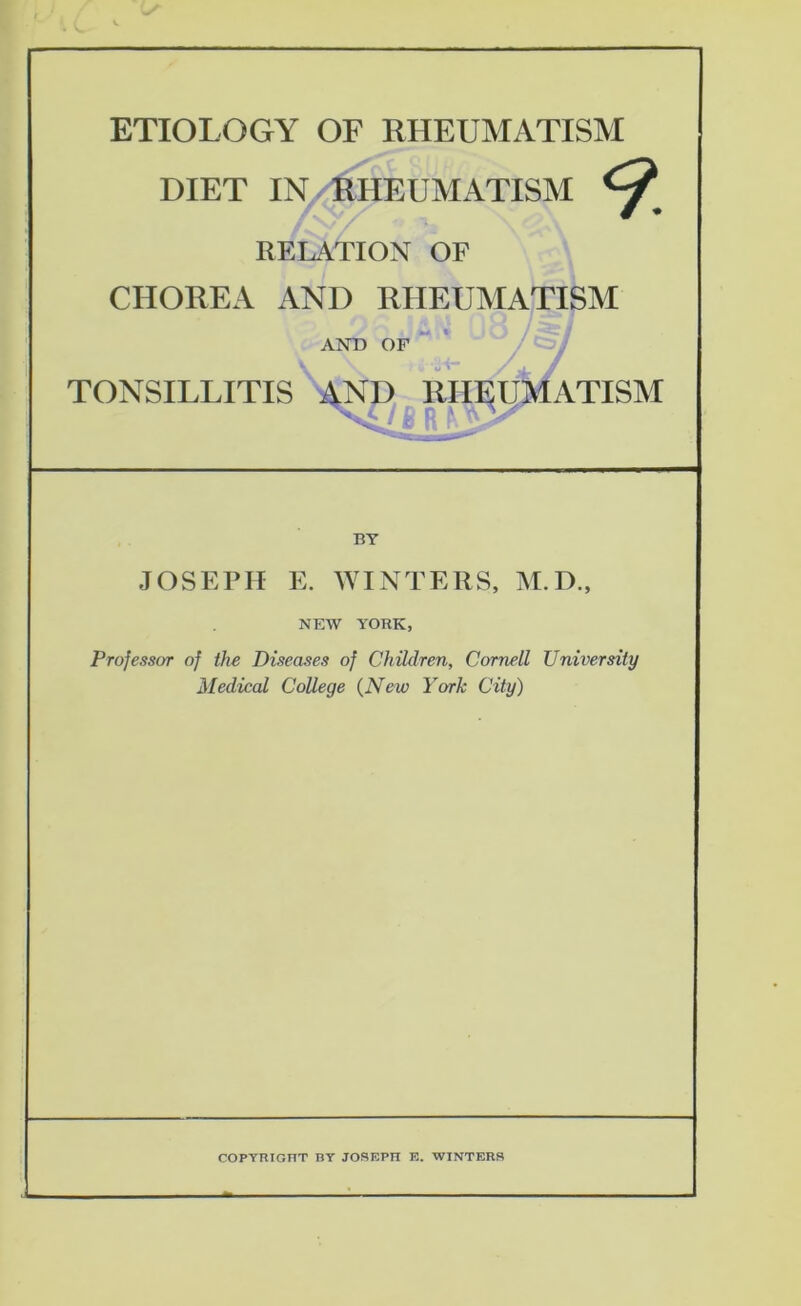 ETIOLOGY OF RHEUMATISM DIET IN/1^HEUMATISM RELATION OF CHOREA AND RHEUMATISM AND OF TONSILLITIS , RII^^ATISM JOSEPH E. WINTERS, M.D., NEW YORK, Professor of the Diseases of Children, Cornell University Medical College {New York City) COPYRIOnT BY JOSEPH E. WINTERS