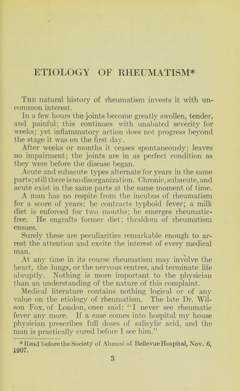 The natural history of rheumatism invests it with un- common interest. In a few hours the joints become greatly swollen, tender, and painful; this continues with unabated severity for weeks; yet inflammatory action does not progress beyond the stage it was on the first day. After weeks or months it ceases spontaneously; leaves no impairment; the joints are in as perfect condition as they were before the disease began. Acute and subacute types alternate for years in the same parts; still there is no disorganization. Chronic, subacute, and acute exist in the same parts at the same moment of time. A man has no respite from the incubus of rheumatism for a score of years; he contracts typhoid fever; a milk diet is enforced for two months; he emerges rheumatic- free. He engrafts former diet; thraldom of rheumatism ensues. Surely these are pe(;uliarities remarkable enough to ar- rest the attention and excite the interest of every medical man. At any time in its course rheumatism may involve the heart, the lungs, or the nervous centres, and terminate life al)ruptly. Nothing is more important to the physician than an understanding of the nature of this complaint. Medical literature contains nothing logical or of any value on the etiology of rheumatism. The late Dr. Wil- son Fox, of London, once said; “I never see rheumatic fever any more. If a case comes into hospital my house physician prescribes full doses of salicylic acid, and the man is practically cured before I see him.” *liead before the Society of Alumni of Bellevue Hospital, Nov. 6, 1907.