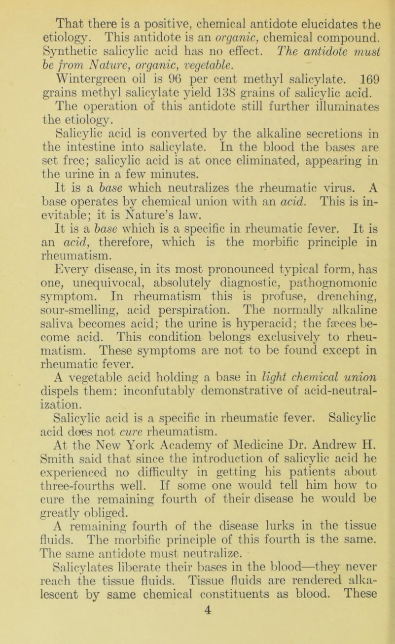 That there is a positive, chemical antidote elucidates the etiolog}. This antidote is an organic, chemical compound. Synthetic salicylic acid has no effect. The antidote must be from Nature, organic, vegetable. Wintergreen oil is 9G per cent methyl salicylate. 169 grains methyl salicylate yield 188 grains of salicylic acid. The operation of this antidote still further illuminates the etiology. Salicylic acitl is converted by the alkaline secretions in the intestine into salicylate. In the blood the bases are set free; salicylic acid is at once eliminated, appearing in the urine in a few minutes. It is a base which neutralizes the rheumatic virus. A base operates by chemical union with an acid. This is in- evitable; it is Nature’s law. It is a base which is a specific in rheumatic fever. It is an acid, therefore, which is the morbific principle in rheumatism. Every disease, in its most pronounced typical form, has one, unequivocal, absolutely diagnostic, pathognomonic symptom. In rheumatism this is profuse, drenching, sour-smelling, acid perspiration. The normally alkaline saliva becomes acid; the urine is hyperacid; the fa:‘ces be- come acid. This condition belongs exclusively to rheu- matism. These symptoms are not to be found except in rheumatic fever. A vegetable acid holding a base in light chemical union dispels them: inconfutably demonstrative of acid-neutral- ization. Salicjdic acid is a specific in rheumatic fever. Salicylic acid does not cure rheumatism. At the New York Academy of Medicine Dr. Andrew H. Smith said that since the introduction of salicylic acid he experienced no difficulty in getting his patients about three-fourths well. If some one would tell him how to cure the remaining fourth of their disease he would be greatly obliged. A remaining fourth of the disease lurks in the tissue fluids. The morbific principle of this fourth is the same. The same antidote must neutralize. Salicylates liberate their leases in the blood—they never reach the tissue fluids. Tissue fluids are rendered alka- lescent by same chemical constituents as blood. These