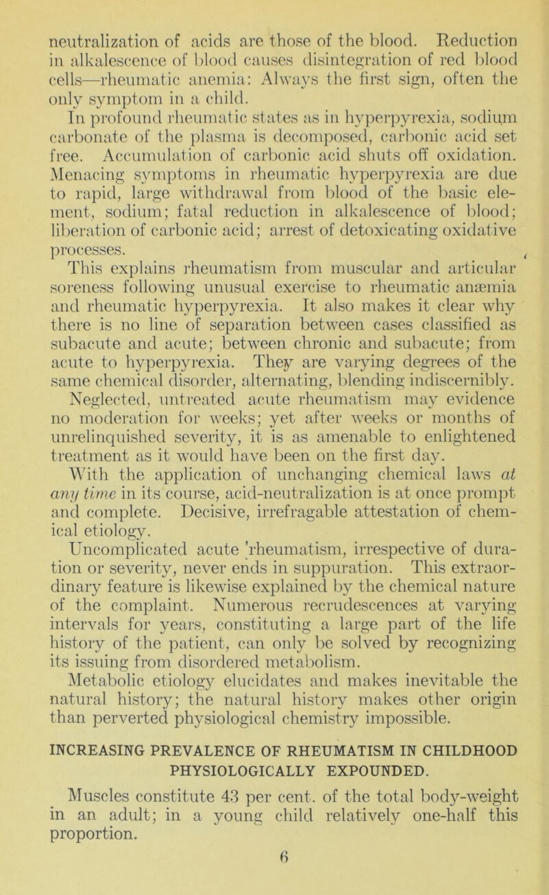 neutralization of acids are those of the blood. Reduction in alkalescence of blood causes disintegration of red blood cells—rheumatic anemia: Always the first sign, often the only symptom in a child. In profound rheumatic states as in hypeipyrexia, sodiipn carbonate of the plasma is decomposed, carbonic acid set free. Accumulation of carljonic acid shuts off oxidation. Menacing symptoms in rheumatic hyperpyrexia are due to rapid, large withdrawal fi-om blood of the basic ele- ment, sodium; fatal reduction in alkalescence of blood; liberation of carbonic acid; arrest of detoxicating oxidative processes. This explains rheumatism from muscular and articular soreness following unusual exercise to rheumatic amemia and rheumatic hyperpyrexia. It also makes it clear why there is no line of separation between cases classified as subacufe and acute; between chronic and subacute; from acute to hyperpyrexia. They are varying degrees of the same chemical disorder, alternating, blending indiscernibly. Neglected, untreated acute rheumatism may evidence no moderation for weeks; yet after weeks or months of unrelinquished severity, it is as amenable to enlightened treatment as it would have been on the first daj^ With the application of unchanging chemical laws at any time in its course, acid-neutralization is at once promjjt and complete. Decisive, irrefragable attestation of chem- ical etiology. Uncomplicated acute 'rheumatism, irrespective of dura- tion or severity, never ends in suppuration. This extraor- dinary feature is likewise explained by the chemical nature of the complaint. Numerous recrudescences at varying intervals for years, constituting a large part of the life history of the patient, can only be solved by recognizing its issuing from disordei’ed metabolism. ^Metabolic etiology elucidates and makes inevitable the natural history; the natural history makes other origin than perverted physiological chemistry impossible. INCREASING PREVALENCE OF RHEUMATISM IN CHILDHOOD PHYSIOLOGICALLY EXPOUNDED. Muscles constitute 4.3 per cent, of the total body-weight in an adult; in a young child relatively one-half this proportion.