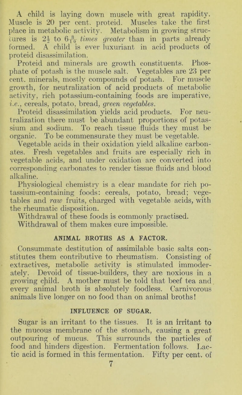 A child is laying down muscle with great rapidity. .Muscle is 20 per cent, proteid. Muscles take the first place in metabolic activity. Metabolism in growing struc- iures is 2.j to times greater than in parts already formed. A child is e^'er luxuriant in acid products of proteid disassimilatioii. Proteid and minerals are growth constituents. Phos- phate of potash is the muscle salt. Vegetables are 23 per cent, minerals, mostly compounds of potash. For muscle growth, for neutralization of acid products of metabolic activity, rich potassium-containing foods are imperative, i.e., cereals, potato, bread, green vegetables. Proteid disassimilation yields acid products. For neu- tralization there must be abundant proportions of potas- sium and sodium. To reach tissue fluids they must be organic. To be commensurate they must be vegetable. Vegetable acids in their oxidation yield alkaline carbon- ates. Fresh vegetables and fruits are especially rich in vegetable acids, and under oxidation are converted into corresponding carbonates to render tissue fluids and blood alkaline. Physiological chemistry is a clear mandate for rich po- tassium-containing foods: cereals, potato, bread; vege- tables and raw fruits, charged with vegetable acids, with the rheumatic disposition. Withdrawal of these foods is commonly practised. Withdrawal of them makes cure impossible. ANIMAL BROTHS AS A FACTOR. Consummate destitution of assimilable basic salts con- stitutes them contributive to rheumatism. Consisting of extractives, metabolic activity is stimulated immoder- ately. Devoid of tissue-builders, they are noxious in a growing child. A mother must be told that beef tea and every animal broth is absolutely foodless. Carnivorous animals live longer on no food than on animal broths! INFLUENCE OF SUGAR. Sugar is an irritant to the tissues. It is an irritant to the mucous membrane of the stomach, causing a great outpouring of mucus. This surrounds the particles of food and hinders digestion. Fermentation follows. Lac- tic acid is formed in this fermentation. Fifty per cent, of