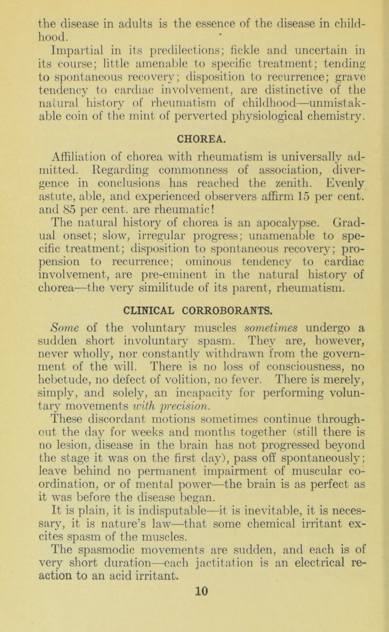 the disease in adults is the essence of the disease in child- hood. Impartial in its predilections; fickle and uncertain in its course; little amenable to specific treatment; tending to spontaneous recovery; disposition to recurrence; grave temlency to cardiac involvement, are distinctive of the natural history of rheumatism of childhood—unmistak- able coin of the mint of perverted physiological chemistry. CHOREA. Affiliation of chorea with rheumatism is universally ad- mitted. Regarding commonness of association, diver- gence in conclusions has reached the zenith. Evenly astute, able, and experienced observers affirm 15 per cent, and 85 per cent, are rheumatic! The natural history of chorea is an apocalypse. Grad- ual omset; slow, irregular progress; unamenable to spe- cific treatment; disposition to spontaneous recovery; pro- pension to recurrence; ominous tendency to cardiac involvement, are pre-eminent in the natural history of chorea—the very similitude of its parent, rheumatism. CLINICAL CORROBORANTS. Some of the voluntary muscles sometimes undergo a sudden short involuntary spasm. They are, however, never wholly, nor constantly withdrawn from the govern- ment of the will. There is no loss of consciousness, no hebetude, no defect of volition, no fever. There is merely, simply, and solely, an incapacity for performing volun- tary movements icith precision. These discordant motions sometimes continue through- out the day for weeks and months together (still there is no lesion, disease in the brain has not progressed beyond the stage it was on the first day), pass off spontaneously: leave behind no permanent impairment of muscular co- ordination, or of mental power—the brain is as perfect as it was before the disease began. It is plain, it is indisputable—it is inevitable, it is neces- sary, it is nature’s law—that some chemical irritant ex- cites spasm of the muscles. The spasmodic movements are sudden, and each is of very short duration—each jactitation is an electrical re- action to an acid irritant.