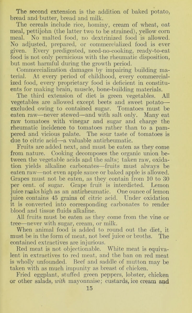 The second extension is the addition of baked potato, bread and butter, bread and milk. The cereals include rice, hominy, cream of wheat, oat meal, pettijohn (the latter two to be strained), yellow corn meal. No malted food, no dextrinized food is allowed. No adjusted, prepared, or commercialized food is ever given. Every predigested, iieed-no-cooking, ready-to-eat food is not only pernicious with the rheumatic disposition, but most harmful during the growth period. Commercialization damages by impairing building ma- terial. At every period of childhood, every commercial- ized food, every proprietary food is deficient in constitu- ents for making brain, muscle, bone-building materials. The third extension of diet is green vegetables. All vegetables are allowed except beets and sweet potato— excluded owing to contained sugar. Tomatoes must be eaten raw—never stewed—and with salt only. Many eat raw tomatoes with vinegar and sugar and charge the rheumatic incidence to tomatoes rather than to a pam- pered and vicious palate. The sour taste of tomatoes is due to citric acid—a valuable antirheumatic. Fruits are added next, and must be eaten as they come from nature. Cooking decomposes the organic union be- tween the vegetable acids and the salts; taken raw, oxida- tion yields alkaline carbonates—fruits must always be eaten raw—not even apple sauce or baked apple is allowed. Grapes must not be eaten, as they contain from 10 to 30 per cent, of sugar. Grape fruit is interdicted. Lemon juice ranks high as an antirheumatic. One ounce of lemon juice contains 45 grains of citric acid. Under oxidation it is converted into corresponding carbonates to render blood and tissue fluids alkaline. All fruits must l^e eaten as they come from the vine or tree—never with sugar, cream, or milk. When animal food is added to round out the diet, it must l:)e in the form of meat, not beef juice or broths. The contained extractives are injurious. Red meat is not objectional^le. White meat is equiva- lent in extractives to red meat, and the l^an on red meat is wholly unfounded. Beef and saddle of mutton may be taken with as much impunity as breast of chicken. Fried eggplant, stuffed green peppers, lobster, chicken or other salads, with mayonnaise; custards, ice cream and