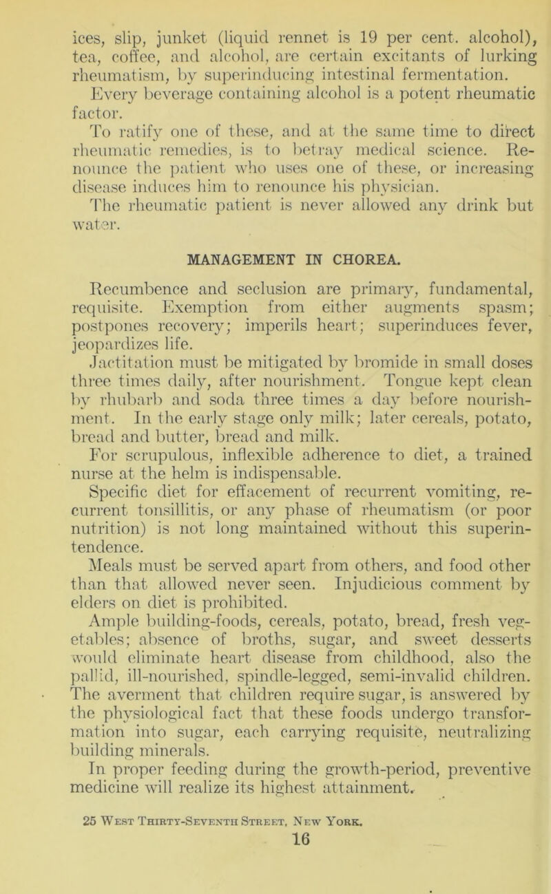 ices, slip, junket (liquid rennet is 19 per cent, alcohol), tea, coffee, and alcohol, are certain excitants of lurking rheumatism, by superinducing intestinal fermentation. Every Ijeverage containing alcohol is a potent rheumatic factor. To ratify one of these, and at the same time to ditect rheumatics remedies, is to betray medicsal science. Re- nounce the patient who uses one of the.se, or increasing di.sea.se induces him to renounce his plu'sician. The rheumatic patient is never allowed any drink but water. MANAGEMENT IN CHOREA. Recumbence and seclusion are primaiy, fundamental, requisite. Exemption from either augments spasm; postpones recovery; imperils heart; .superinduces fever, jeopardizes life. Jactitation mu.st be mitigated Iw bromide in small doses three times daily, after nourishment. Tongue kept clean by rhubarb ami soda three times a day before nourish- ment. In the early stage only milk; later cereals, potato, bread and butter, bread and milk. For scrupulous, inflexible adherence to diet, a trained nurse at the helm is indispensable. Specific diet for effacement of recurrent vomiting, re- current tonsillitis, or any phase of rheumatism (or poor nutrition) is not long maintained without this superin- tendence. Meals mu.st be served apart from others, and food other than that allowed never seen. Injudicious comment by elders on diet is prohibited. Ample l)uilding-foods, cereals, potato, bread, fresh veg- etables; absence of broths, sugar, and sweet desserts would eliminate heart disea.se from childhood, also the pallid, ill-nourished, spindle-legged, semi-invalid children. The averment that children require sugar, is answered by the physiological fact that these foods undergo transfor- mation into sugar, each carrying requisite, neutralizing building minerals. In proper feeding during the growth-period, preventive medicine will realize its highest attainment. 25 West Thirtt-Seventh Street, New York.