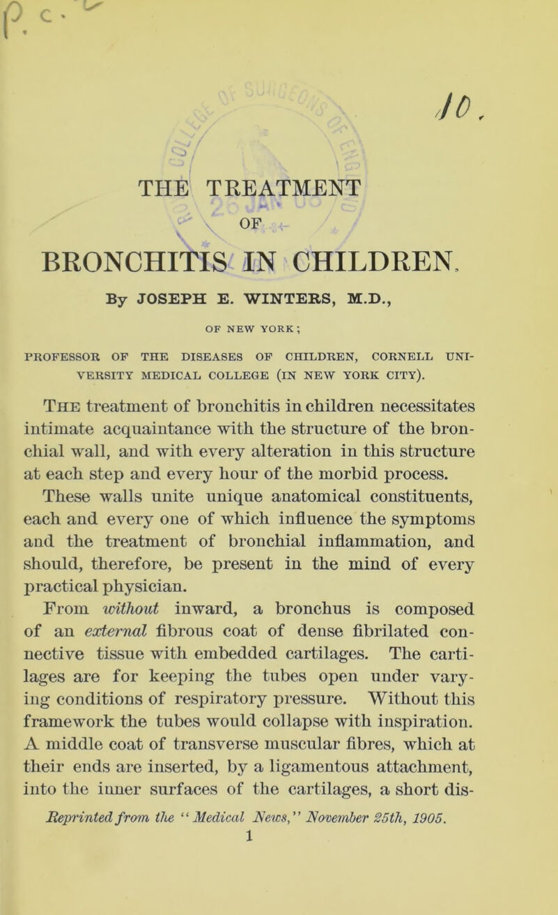 10 c • I THE TREATMENT OF BRONCHITIS IN CHILDREN, By JOSEPH E. WINTERS, M.D., OF NEW YORK; PROFESSOR OP THE DISEASES OP CHILDREN, CORNELL UNI- VERSITY MEDICAL COLLEGE (iN NEW YORK CITY). The treatment of bronchitis in children necessitates intimate acquaintance with the structure of the bron- chial wall, and with every alteration in this structure at each step and every hour of the morbid process. These walls unite unique anatomical constituents, each and every one of which influence the symptoms and the treatment of bronchial inflammation, and should, therefore, be present in the mind of every practical physician. From vMJiout inward, a bronchus is composed of an external fibrous coat of dense fibrilated con- nective tissue with embedded cartilages. The carti- lages are for keeping the tubes open under vary- ing conditions of respiratory pressure. Without this framework the tubes would collapse with inspiration. A middle coat of transverse muscular fibres, which at their ends are inserted, by a ligamentous attachment, into the inner surfaces of the cartilages, a short dis- Reprinted from the “Medical News” November 25th, 1905.